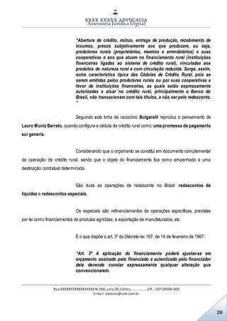 XXXX XXXXX ADVOCACIA
Assessoria Jurídica Digital
Rua XXXXXXXXXXXXXXXXX N. 000, sala 00, Centro, ................./UF, CEP 00000-000.
E-mail: advxxxx@oab.com.br
20
“Abertura de crédito, mútuo, entrega de produção, recebimento de
insumos, presos subjetivamente aos que produzem, ou seja,
produtores rurais (proprietários, meeiros e arrendatários) e suas
cooperativas e aos que atuam no financiamento rural (instituições
financeiras ligadas ao sistema de crédito rural), vinculadas aos
produtos de natureza rural e com circulação reduzida. Surge, assim,
outra característica típica das Cédulas de Crédito Rural, pois ao
serem emitidas pelos produtores rurais ou por suas cooperativas a
favor de instituições financeiras, as quais estão expressamente
autorizadas a atuar no crédito rural, principalmente o Banco do
Brasil, não transacionam com tais títulos, a não ser pelo redesconto.
”
Seguindo esta linha de raciocínio Bulgarelli reproduz o pensamento de
Lauro Muniz Barreto, quando configura a cédula de crédito rural como: uma promessa de pagamento
sui generis.
Considerando que o orçamento se constitui em documento complementar
da operação de crédito rural, sendo que o objeto do financiamento fica como empenhado a uma
destinação contratual determinada.
São duas as operações de redesconto no Brasil: redescontos de
liquidez e redescontos especiais.
Os especiais são refinanciamentos de operações específicas, previstas
por lei como financiamentos de produtos agrícolas, à exportação de manufaturados, etc.
É o que dispõe o art. 3º do Decreto-lei 167, de 14 de fevereiro de 1967:
“Art. 3º A aplicação do financiamento poderá ajustar-se em
orçamento assinado pelo financiado e autenticado pelo financiador
dele devendo constar expressamente qualquer alteração que
convencionarem.
 