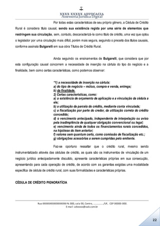 XXXX XXXXX ADVOCACIA
Assessoria Jurídica Digital
Rua XXXXXXXXXXXXXXXXX N. 000, sala 00, Centro, ................./UF, CEP 00000-000.
E-mail: advxxxx@oab.com.br
22
Por todas estas características de seu próprio gênero, a Cédula de Crédito
Rural é considera título causal, sendo sua existência regida por uma série de elementos que
restringem sua circulação, sem, contudo, descaracterizá-la como título de crédito, uma vez que optou
o legislador por uma circulação mais difícil, porém mais segura, seguindo o preceito dos títulos causais,
conforme assinala Bulgarelli em sua obra Títulos de Crédito Rural.
Ainda seguindo os ensinamentos de Bulgarelli, que considera que por
esta configuração causal concorrem a necessidade de inserção na cártula do tipo do negócio e a
finalidade, bem como certas características, como podemos observar:
“1) a necessidade de inserção na cártula:
a) do tipo de negócio – mútuo, compra e venda, entrega;
b) da finalidade.
2) Certas características, como:
a) a existência de orçamento de aplicação e a vinculação da cédula a
ele;
b) a utilização da parcela do crédito, mediante conta vinculada;
c) a fiscalização por parte do credor, da utilização correta do crédito
concedido;
d) o vencimento antecipado, independente de interpelação ou aviso
pela inadimplência de qualquer obrigação convencional ou legal;
e) vencimento ainda de todos os financiamentos rurais concedidos,
na hipótese do item anterior;
f) valores sem quantum certo, como comissão de fiscalização etc.;
g) obrigações acessórias a serem cumpridas pelo emitente.
Faz-se oportuno ressaltar que o crédito rural, mesmo sendo
instrumentalizado através das cédulas de crédito, as quais são os instrumentos de vinculação de um
negócio jurídico antecipadamente discutido, apresenta características próprias em sua consecução,
apresentando para cada operação de crédito, de acordo com as garantias exigidas uma modalidade
específica de cédula de crédito rural, com suas formalidades e características próprias.
CÉDULA DE CRÉDITO PIGNORATÍCIA
 