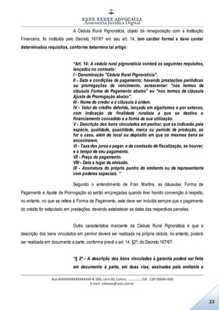 XXXX XXXXX ADVOCACIA
Assessoria Jurídica Digital
Rua XXXXXXXXXXXXXXXXX N. 000, sala 00, Centro, ................./UF, CEP 00000-000.
E-mail: advxxxx@oab.com.br
23
A Cédula Rural Pignoratícia, objeto da renegociação com a Instituição
Financeira, foi instituída pelo Decreto 167/67 em seu art. 14, tem caráter formal e deve conter
determinados requisitos, conforme determina tal artigo:
“Art. 14: A cédula rural pignoratícia conterá os seguintes requisitos,
lançados no contexto:
I - Denominação "Cédula Rural Pignoratícia".
II - Data e condições de pagamento; havendo prestações periódicas
ou prorrogações de vencimento, acrescentar: "nos termos da
cláusula Forma de Pagamento abaixo" ou "nos termos da cláusula
Ajuste de Prorrogação abaixo".
III - Nome do credor e a cláusula à ordem.
IV - Valor do crédito deferido, lançado em algarismos e por extenso,
com indicação da finalidade ruralista a que se destina o
financiamento concedido e a forma de sua utilização.
V - Descrição dos bens vinculados em penhor, que se indicarão pela
espécie, qualidade, quantidade, marca ou período de produção, se
for o caso, além do local ou depósito em que os mesmos bens se
encontrarem.
VI - Taxa dos juros a pagar, e da comissão de fiscalização, se houver,
e o tempo de seu pagamento.
VII - Praça do pagamento.
VIII - Data e lugar da emissão.
IX - Assinatura do próprio punho do emitente ou de representante
com poderes especiais. ”
Segundo o entendimento de Fran Martins, as cláusulas: Forma de
Pagamento e Ajuste de Prorrogação só serão empregadas quando tiver havido convenção a respeito,
no entanto, no que se refere à Forma de Pagamento, esta deve ser incluída sempre que o pagamento
do crédito for estipulado em prestações, devendo estabelecer as datas das respectivas parcelas.
Outra característica marcante da Cédula Rural Pignoratícia é que a
descrição dos bens vinculados em penhor deverá ser realizada na própria cédula, no entanto, poderá
ser realizada em documento a parte, conforme prevê o art. 14, §2º, do Decreto 167/67:
“§ 2º - A descrição dos bens vinculados à garantia poderá ser feita
em documento à parte, em duas vias, assinadas pelo emitente e
 