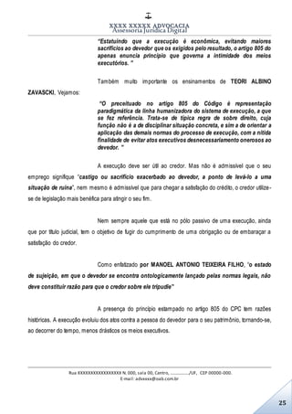 XXXX XXXXX ADVOCACIA
Assessoria Jurídica Digital
Rua XXXXXXXXXXXXXXXXX N. 000, sala 00, Centro, ................./UF, CEP 00000-000.
E-mail: advxxxx@oab.com.br
25
“Estatuindo que a execução é econômica, evitando maiores
sacrifícios ao devedor que os exigidos pelo resultado, o artigo 805 do
apenas enuncia princípio que governa a intimidade dos meios
executórios. ”
Também muito importante os ensinamentos de TEORI ALBINO
ZAVASCKI, Vejamos:
“O preceituado no artigo 805 do Código é representação
paradigmática da linha humanizadora do sistema de execução, a que
se fez referência. Trata-se de típica regra de sobre direito, cuja
função não é a de disciplinar situação concreta, e sim a de orientar a
aplicação das demais normas do processo de execução, com a nítida
finalidade de evitar atos executivos desnecessariamento onerosos ao
devedor. ”
A execução deve ser útil ao credor. Mas não é admissível que o seu
emprego signifique “castigo ou sacrifício exacerbado ao devedor, a ponto de levá-lo a uma
situação de ruína”, nem mesmo é admissível que para chegar a satisfação do crédito, o credor utilize-
se de legislação mais benéfica para atingir o seu fim.
Nem sempre aquele que está no pólo passivo de uma execução, ainda
que por título judicial, tem o objetivo de fugir do cumprimento de uma obrigação ou de embaraçar a
satisfação do credor.
Como enfatizado por MANOEL ANTONIO TEIXEIRA FILHO, “o estado
de sujeição, em que o devedor se encontra ontologicamente lançado pelas normas legais, não
deve constituir razão para que o credor sobre ele tripudie”
A presença do princípio estampado no artigo 805 do CPC tem razões
históricas. A execução evoluiu dos atos contra a pessoa do devedor para o seu patrimônio, tornando-se,
ao decorrer do tempo, menos drásticos os meios executivos.
 