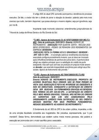 XXXX XXXXX ADVOCACIA
Assessoria Jurídica Digital
Rua XXXXXXXXXXXXXXXXX N. 000, sala 00, Centro, ................./UF, CEP 00000-000.
E-mail: advxxxx@oab.com.br
26
O artigo 805 do atual CPC somente acompanha a tendência do processo
executivo. De fato, o credor não tem o direito de piorar a situação do devedor, optando pelo meio mais
oneroso que outro, também disponível, que possa alcançar o mesmo objetivo, seja por ignorância, seja
por má-fé.
Importante neste momento colacionar, entendimentos jurisprudenciais do
Tribunal de Justiça de Minas Gerais e do Rio Grande do Sul:
“TJ-MG - Agravo de Instrumento Cv AI 10707120060611001 MG (TJ-
MG) - Data de publicação: 25/01/2013 - Ementa: AGRAVO DE
INSTRUMENTO - EXECUÇÃO POR QUANTIA CERTA - RECUSA DOS
BENS OFERECIDOS - PEDIDO DE PENHORA DOS RENDIMENTOS DA
EMPRESA DEVEDORA -
EXECUÇÃO FEITA DA FORMA MENOS GRAVOSAAO DEVEDOR -
ART. 620 DO CPC . - A constrição sobre os rendimentos da empresa
executada configura procedimento invasivo, que só deve ser invocado
após infrutíferas tentativas de penhora de outros bens. A penhora deve
atingir seu objetivo principal, que é a satisfação do crédito da parte
exeqüente, mas sem que com isso se produza um prejuízo muito severo
ao devedor, que acarrete incapacidade econômica para atingir seus fins
sociais. Agravo de Instrumento não provido. ”
“TJ-RS - Agravo de Instrumento AG 70041386939 RS (TJ-RS)
Data de publicação: 09/03/2011
Ementa: AGRAVO DE INSTRUMENTO. EXECUÇÃO. PROPOSTA DE
ACORDO REJEITADA PELO CREDOR. NÃO SE PODE PERDER DE
VISTA QUE AEXECUÇÃO É FEITA NO INTERESSE DO EXEQÜENTE E
NÃO DO EXECUTADO, CONQUANTO A SATISFAÇÃO DO CRÉDITO
DEVA SER BUSCADA DA FORMAMENOS GRAVOSA AO DEVEDOR,
NOS TERMOS DO ART. 620 DO CPC . A SATISFAÇÃO DO CRÉDITO
PELO MEIO MENOS GRAVOSO, TODAVIA, NÃO RETIRA DO CREDOR
AS GARANTIAS QUE LHE SÃO ASSEGURADAS PELO
ORDENAMENTO JURÍDICO PARA SATISFAÇÃO DO SEU CRÉDITO.
DECISÃO MANTIDA POR SEUS PRÓPRIOS FUNDAMENTOS.
NEGADO SEGUIMENTO AO AGRAVO DE INSTRUMENTO.”
O fundamento do art. 805 do CPC é de ordem pública, imperativa, e não
de uma simples faculdade concedida aos magistrados. Ela preceitua, expressamente, que “o juiz
mandará”. Dessa forma, demonstrado que existem outros meios menos gravosos, não poderá a
execução ser promovida com o maior sacrifício para o executado.
 