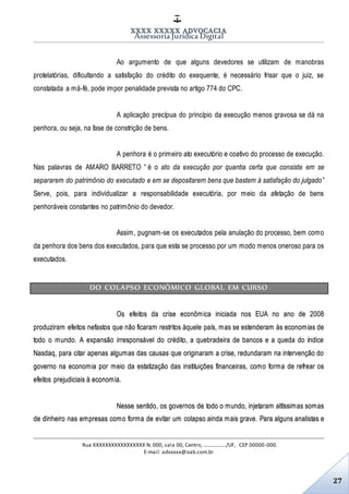 XXXX XXXXX ADVOCACIA
Assessoria Jurídica Digital
Rua XXXXXXXXXXXXXXXXX N. 000, sala 00, Centro, ................./UF, CEP 00000-000.
E-mail: advxxxx@oab.com.br
27
Ao argumento de que alguns devedores se utilizam de manobras
protelatórias, dificultando a satisfação do crédito do exequente, é necessário frisar que o juiz, se
constatada a má-fé, pode impor penalidade prevista no artigo 774 do CPC.
A aplicação precípua do princípio da execução menos gravosa se dá na
penhora, ou seja, na fase de constrição de bens.
A penhora é o primeiro ato executório e coativo do processo de execução.
Nas palavras de AMARO BARRETO “ é o ato da execução por quantia certa que consiste em se
separarem do patrimônio do executado e em se depositarem bens que bastem à satisfação do julgado”
Serve, pois, para individualizar a responsabilidade executória, por meio da afetação de bens
penhoráveis constantes no patrimônio do devedor.
Assim, pugnam-se os executados pela anulação do processo, bem como
da penhora dos bens dos executados, para que esta se processo por um modo menos oneroso para os
executados.
DO COLAPSO ECONÔMICO GLOBAL EM CURSO
Os efeitos da crise econômica iniciada nos EUA no ano de 2008
produziram efeitos nefastos que não ficaram restritos àquele país, mas se estenderam às economias de
todo o mundo. A expansão irresponsável do crédito, a quebradeira de bancos e a queda do índice
Nasdaq, para citar apenas algumas das causas que originaram a crise, redundaram na intervenção do
governo na economia por meio da estatização das instituições financeiras, como forma de refrear os
efeitos prejudiciais à economia.
Nesse sentido, os governos de todo o mundo, injetaram altíssimas somas
de dinheiro nas empresas como forma de evitar um colapso ainda mais grave. Para alguns analistas e
 