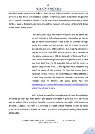XXXX XXXXX ADVOCACIA
Assessoria Jurídica Digital
Rua XXXXXXXXXXXXXXXXX N. 000, sala 00, Centro, ................./UF, CEP 00000-000.
E-mail: advxxxx@oab.com.br
28
estudiosos, essa crise demonstrou de forma cabal o fracasso do fundamentalismo de livre mercado, que
preconiza a ideia de que os mercados se corrigem, comprovando, assim, a importância dos governos
para o necessário equilíbrio econômico. Esse é o entendimento expressado por diversos especialistas,
dentre os quais se destaca George Soros, empresário e investidor, professando o entendimento de que
a crise poderia ter sido evitada:
I think it was, but it would have required recognition that the system, as it
currently operates, is built on false premises. Unfortunately, we have an
idea of market fundamentalism, which is now the dominant ideology,
holding that markets are self-correcting; and this is false because it’s
generally the intervention of the authorities that saves the markets when
they get into trouble. Since 1980, we have had about five or six crises: the
international banking crisis in 1982, the bankruptcy of Continental Illinois in
1984, and the failure of Long-Term Capital Management in 1998, to name
only three. Each time, it’s the authorities that bail out the market, or
organize companies to do so. So the regulators have precedents they
should be aware of. But somehow this idea that markets tend to
equilibrium and that deviations are random has gained acceptance and all
of these fancy instruments for investment have been built on them. The
Financial Crisis: An Interview with George Soros. New York:
http://www.nybooks.com/articles/archives/2008/may/15/the-financial-crisis-
an-interview-with-george-soro/
Muito embora as previsões exageradamente otimistas das autoridades
brasileiras, os efeitos aqui foram sentidos com bastante intensidade. A queda das ações na bolsa de
valores, a alta do dólar e a ausência de crédito provocaram efeitos danosos na já combalida economia
brasileira. A recessão veio forte e as empresas e pessoas jurídicas nacionais sentiram os efeitos,
ocasionando fechamento dos postos de trabalho, aumento da inadimplência, declarações de falência,
dentre outros.
 