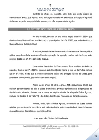 XXXX XXXXX ADVOCACIA
Assessoria Jurídica Digital
Rua XXXXXXXXXXXXXXXXX N. 000, sala 00, Centro, ................./UF, CEP 00000-000.
E-mail: advxxxx@oab.com.br
29
Sentindo os efeitos da recessão, além disto tudo ainda existem as
intempéries do tempo, que agravou muito a situação financeira dos executados, a situação se agravará
ainda mais se perder sua propriedade, apenas por confiar e querer ajudar alguém.
DO SISTEMA NACIONAL DE CRÉDITO RURAL
No ano de 1965, cerca de um ano após a edição da Lei nº 4.595/64 que
dispôs sobre o Sistema Financeiro Nacional, foi promulgada a Lei nº 4.829/65, que institucionalizou o
Sistema Nacional de Crédito Rural.
A elaboração desta Lei se deu em razão da necessidade de uma política
pública específica voltada ao desenvolvimento e proteção da produção rural do país, tendo em vista,
segundo dispõe seu art. 1º, o bem-estar do povo.
Uma análise da estrutura do Financiamento Rural brasileiro, em todos os
aspectos, desde a Lei nº 4.829/65, passando pela Constituição vigente e pela Lei da Política Agrícola
(Lei nº 8.171/91), mostra que a atividade campesina possui uma proteção especial do Estado, para
garantia de ordem pública, paz social e bem-estar do povo.
Assim são os artigos 23, VIII e os artigos 184 e seguintes da CF/88, que
dispõem ser competência de todo o Estado o fomento da produção agropecuária e a organização do
abastecimento alimentar, deveres que somente se atingirão através da adequada Política Agrícola,
instituída no Capítulo III, do Título VIII – Da Ordem Econômica e Financeira, da Carta Republicana.
Note-se, então, que a Política Agrícola, ao contrário de outras políticas
setoriais, por sua tamanha importância está institucionalizada no texto constitucional, devendo isso ser
observado quando da análise dos contratos agrários.
Já escreveu o Prof. Lutero de Paiva Pereira:
 