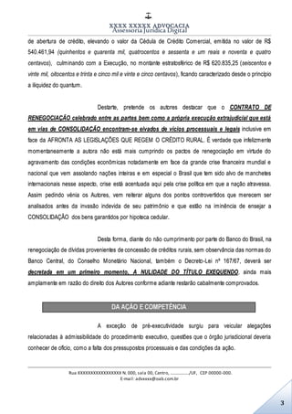 XXXX XXXXX ADVOCACIA
Assessoria Jurídica Digital
Rua XXXXXXXXXXXXXXXXX N. 000, sala 00, Centro, ................./UF, CEP 00000-000.
E-mail: advxxxx@oab.com.br
3
de abertura de crédito, elevando o valor da Cédula de Crédito Comercial, emitida no valor de R$
540.461,94 (quinhentos e quarenta mil, quatrocentos e sessenta e um reais e noventa e quatro
centavos), culminando com a Execução, no montante estratosférico de R$ 620.835,25 (seiscentos e
vinte mil, oitocentos e trinta e cinco mil e vinte e cinco centavos), ficando caracterizado desde o princípio
a iliquidez do quantum.
Destarte, pretende os autores destacar que o CONTRATO DE
RENEGOCIAÇÃO celebrado entre as partes bem como a própria execução extrajudicial que está
em vias de CONSOLIDAÇÃO encontram-se eivados de vícios processuais e legais inclusive em
face da AFRONTA AS LEGISLAÇÕES QUE REGEM O CRÉDITO RURAL. É verdade que infelizmente
momentaneamente a autora não está mais cumprindo os pactos de renegociação em virtude do
agravamento das condições econômicas notadamente em face da grande crise financeira mundial e
nacional que vem assolando nações inteiras e em especial o Brasil que tem sido alvo de manchetes
internacionais nesse aspecto, crise está acentuada aqui pela crise política em que a nação atravessa.
Assim pedindo vénia os Autores, vem reiterar alguns dos pontos controvertidos que merecem ser
analisados antes da invasão indevida de seu patrimônio e que estão na iminência de ensejar a
CONSOLIDAÇÃO dos bens garantidos por hipoteca cedular.
Desta forma, diante do não cumprimento por parte do Banco do Brasil, na
renegociação de dívidas provenientes de concessão de créditos rurais, sem observância das normas do
Banco Central, do Conselho Monetário Nacional, também o Decreto-Lei nº 167/67, deverá ser
decretada em um primeiro momento, A NULIDADE DO TÍTULO EXEQUENDO, ainda mais
amplamente em razão do direito dos Autores conforme adiante restarão cabalmente comprovados.
DA AÇÃO E COMPETÊNCIA
A exceção de pré-executividade surgiu para veicular alegações
relacionadas à admissibilidade do procedimento executivo, questões que o órgão jurisdicional deveria
conhecer de ofício, como a falta dos pressupostos processuais e das condições da ação.
 