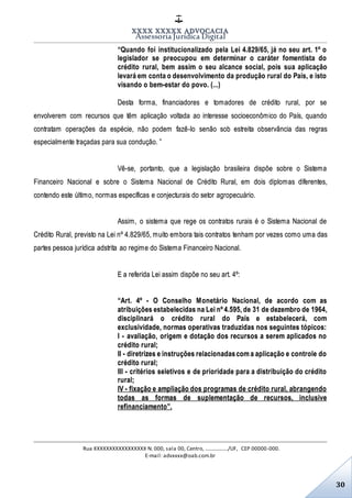 XXXX XXXXX ADVOCACIA
Assessoria Jurídica Digital
Rua XXXXXXXXXXXXXXXXX N. 000, sala 00, Centro, ................./UF, CEP 00000-000.
E-mail: advxxxx@oab.com.br
30
“Quando foi institucionalizado pela Lei 4.829/65, já no seu art. 1º o
legislador se preocupou em determinar o caráter fomentista do
crédito rural, bem assim o seu alcance social, pois sua aplicação
levará em conta o desenvolvimento da produção rural do País, e isto
visando o bem-estar do povo. (...)
Desta forma, financiadores e tomadores de crédito rural, por se
envolverem com recursos que têm aplicação voltada ao interesse socioeconômico do País, quando
contratam operações da espécie, não podem fazê-lo senão sob estreita observância das regras
especialmente traçadas para sua condução. ”
Vê-se, portanto, que a legislação brasileira dispõe sobre o Sistema
Financeiro Nacional e sobre o Sistema Nacional de Crédito Rural, em dois diplomas diferentes,
contendo este último, normas específicas e conjecturais do setor agropecuário.
Assim, o sistema que rege os contratos rurais é o Sistema Nacional de
Crédito Rural, previsto na Lei nº 4.829/65, muito embora tais contratos tenham por vezes como uma das
partes pessoa jurídica adstrita ao regime do Sistema Financeiro Nacional.
E a referida Lei assim dispõe no seu art. 4º:
“Art. 4º - O Conselho Monetário Nacional, de acordo com as
atribuições estabelecidas na Lei nº 4.595, de 31 de dezembro de 1964,
disciplinará o crédito rural do País e estabelecerá, com
exclusividade, normas operativas traduzidas nos seguintes tópicos:
I - avaliação, origem e dotação dos recursos a serem aplicados no
crédito rural;
II - diretrizes e instruções relacionadascom a aplicação e controle do
crédito rural;
III - critérios seletivos e de prioridade para a distribuição do crédito
rural;
IV - fixação e ampliação dos programas de crédito rural, abrangendo
todas as formas de suplementação de recursos, inclusive
refinanciamento”.
 