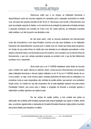 XXXX XXXXX ADVOCACIA
Assessoria Jurídica Digital
Rua XXXXXXXXXXXXXXXXX N. 000, sala 00, Centro, ................./UF, CEP 00000-000.
E-mail: advxxxx@oab.com.br
32
Observa-se então que a Lei obrigou as instituições financeiras a
disponibilizarem parte dos recursos captados em operações para a aplicação compulsória no crédito
rural, sob pena das sanções previstas do §3º do art. 21. Isto porque, como já dito, o financiamento rural
goza de proteção especial do Estado, e uma das formas de proteção foi justamente a limitação de taxas
e cláusulas contratuais nos contratos de mútuo rural. Em outras palavras, as instituições mutuantes
estão adstritas a um teto de ganho nas atividades rurais.
Se não fosse assim, onde os recursos destinados aos financiamentos
rurais são compulsórios e com taxas limitadas, ocorreria uma das duas hipóteses: ou as instituições
financeiras não disponibilizariam recursos para o crédito rural, em virtude das baixas taxas de ganhos,
em função de que outras linhas de crédito são mais atraentes ou as instituições aproveitariam a linha
aberta e colocariam taxas e emolumentos ao seu livre alvedrio, como acontece com as demais linhas de
financiamento, o que com certeza acarretaria prejuízos ao produtor rural, o que de fato infelizmente
aconteceu com o requerente.
Vê-se ainda que a Lei nº 4.829/65 estabelece outras fontes de recursos
para o crédito rural, sejam internas ou externas. Assim, conclui-se que o financiamento rural é operado
pelas instituições financeiras e demais órgãos instituídos no art. 8º da Lei nº 4.829/65 através de um
munus público, ou seja, muito embora sejam contratos particulares firmados entre as instituições e os
produtores rurais ou suas cooperativas, são contratos de caráter público, que exercem uma verdadeira
função social, na medida em que são amparados não só pela legislação especial mas pela própria
Constituição Federal, que evoca para o Estado a obrigação de fomentar a produção agrícola e
sistematizar a política agrícola a ser regida no país.
Por ser verbas de caráter público, a livre vontade das partes na
elaboração dos contratos sofre limitação expressa pela própria legislação que regula a matéria, dentre
eles, os próprios regulamentos e resoluções do Conselho Monetário Nacional, órgão público incumbido
pelo próprio Estado para disciplinar a matéria.
 