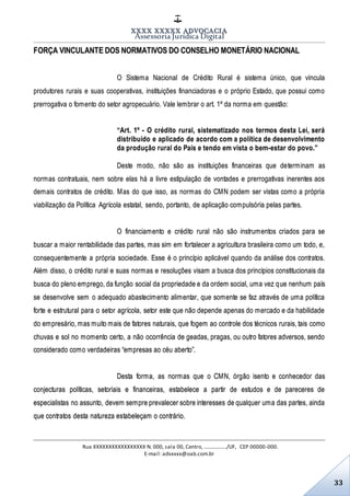 XXXX XXXXX ADVOCACIA
Assessoria Jurídica Digital
Rua XXXXXXXXXXXXXXXXX N. 000, sala 00, Centro, ................./UF, CEP 00000-000.
E-mail: advxxxx@oab.com.br
33
FORÇA VINCULANTE DOS NORMATIVOS DO CONSELHO MONETÁRIO NACIONAL
O Sistema Nacional de Crédito Rural é sistema único, que vincula
produtores rurais e suas cooperativas, instituições financiadoras e o próprio Estado, que possui como
prerrogativa o fomento do setor agropecuário. Vale lembrar o art. 1º da norma em questão:
“Art. 1º - O crédito rural, sistematizado nos termos desta Lei, será
distribuído e aplicado de acordo com a política de desenvolvimento
da produção rural do País e tendo em vista o bem-estar do povo.”
Deste modo, não são as instituições financeiras que determinam as
normas contratuais, nem sobre elas há a livre estipulação de vontades e prerrogativas inerentes aos
demais contratos de crédito. Mas do que isso, as normas do CMN podem ser vistas como a própria
viabilização da Política Agrícola estatal, sendo, portanto, de aplicação compulsória pelas partes.
O financiamento e crédito rural não são instrumentos criados para se
buscar a maior rentabilidade das partes, mas sim em fortalecer a agricultura brasileira como um todo, e,
consequentemente a própria sociedade. Esse é o princípio aplicável quando da análise dos contratos.
Além disso, o crédito rural e suas normas e resoluções visam a busca dos princípios constitucionais da
busca do pleno emprego, da função social da propriedade e da ordem social, uma vez que nenhum país
se desenvolve sem o adequado abastecimento alimentar, que somente se faz através de uma política
forte e estrutural para o setor agrícola, setor este que não depende apenas do mercado e da habilidade
do empresário, mas muito mais de fatores naturais, que fogem ao controle dos técnicos rurais, tais como
chuvas e sol no momento certo, a não ocorrência de geadas, pragas, ou outro fatores adversos, sendo
considerado como verdadeiras “empresas ao céu aberto”.
Desta forma, as normas que o CMN, órgão isento e conhecedor das
conjecturas políticas, setoriais e financeiras, estabelece a partir de estudos e de pareceres de
especialistas no assunto, devem sempre prevalecer sobre interesses de qualquer uma das partes, ainda
que contratos desta natureza estabeleçam o contrário.
 
