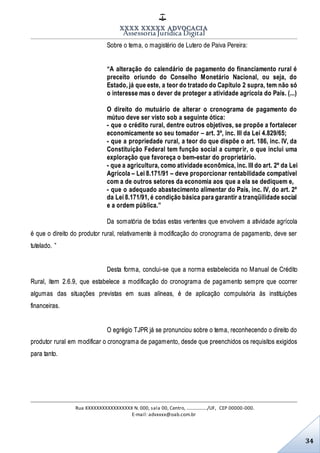 XXXX XXXXX ADVOCACIA
Assessoria Jurídica Digital
Rua XXXXXXXXXXXXXXXXX N. 000, sala 00, Centro, ................./UF, CEP 00000-000.
E-mail: advxxxx@oab.com.br
34
Sobre o tema, o magistério de Lutero de Paiva Pereira:
“A alteração do calendário de pagamento do financiamento rural é
preceito oriundo do Conselho Monetário Nacional, ou seja, do
Estado, já que este, a teor do tratado do Capítulo 2 supra, tem não só
o interesse mas o dever de proteger a atividade agrícola do País. (...)
O direito do mutuário de alterar o cronograma de pagamento do
mútuo deve ser visto sob a seguinte ótica:
- que o crédito rural, dentre outros objetivos, se propõe a fortalecer
economicamente so seu tomador – art. 3º, inc. III da Lei 4.829/65;
- que a propriedade rural, a teor do que dispõe o art. 186, inc. IV, da
Constituição Federal tem função social a cumprir, o que inclui uma
exploração que favoreça o bem-estar do proprietário.
- que a agricultura, como atividade econômica, inc. III do art. 2º da Lei
Agrícola – Lei 8.171/91 – deve proporcionar rentabilidade compatível
com a de outros setores da economia aos que a ela se dediquem e,
- que o adequado abastecimento alimentar do País, inc. IV, do art. 2º
da Lei 8.171/91, é condição básica para garantir a tranqüilidade social
e a ordem pública.”
Da somatória de todas estas vertentes que envolvem a atividade agrícola
é que o direito do produtor rural, relativamente à modificação do cronograma de pagamento, deve ser
tutelado. ”
Desta forma, conclui-se que a norma estabelecida no Manual de Crédito
Rural, item 2.6.9, que estabelece a modificação do cronograma de pagamento sempre que ocorrer
algumas das situações previstas em suas alíneas, é de aplicação compulsória às instituições
financeiras.
O egrégio TJPR já se pronunciou sobre o tema, reconhecendo o direito do
produtor rural em modificar o cronograma de pagamento, desde que preenchidos os requisitos exigidos
para tanto.
 