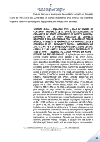 XXXX XXXXX ADVOCACIA
Assessoria Jurídica Digital
Rua XXXXXXXXXXXXXXXXX N. 000, sala 00, Centro, ................./UF, CEP 00000-000.
E-mail: advxxxx@oab.com.br
35
Pode-se dizer que o leading case da questão foi colocado em discussão
no ano de 1998, onde o Des. Cunha Ribas em extenso estudo sobre o tema, proferiu o voto no sentindo
de permitir a alteração do cronograma de pagamento, em acórdão assim ementado:
“CRÉDITO RURAL - APELAÇÃO CÍVEL - AÇÃO DE REVISÃO DE
CONTRATO - PRETENSÃO DE ALTERAÇÃO DE CRONOGRAMA DE
PAGAMENTO DE DÉBITO DECORRENTE DE CRÉDITO AGRÍCOLA,
EXTIRPAÇÃO DA TR COMO INDEXADOR DE CORREÇÃO
MONETÁRIA E SUA SUBSTITUIÇÃO PELA VARIAÇÃO DE PREÇOS
MÍNIMOS, COMISSÃO DE PERMANÊNCIA POR IMPONTUALIDADE E
COBRANÇA DE IOF - PROVIMENTO PARCIAL - INTELIGÊNCIA DO
ART. 187, INC. I E II DA CONSTITUIÇÃO FEDERAL E DAS LEIS NºS.
4.829/65, 8.171/91; 8.427/92; 8.880/94; 9.138/95; DECRETOS-LEIS Nº
79/66 E 167/67 - RECURSO DO AUTOR PROVIDO EM PARTE -
RECURSO DO RÉU PREJUDICADO. A legislação que traça a política
agrícola nacional constitui direito especial e de ordem pública,
sobrepondo-se às normas gerais de direito e de crédito, o que consoa
com o disposto na Constituição Federal, impondo-se, pois, sua aplicação.
Nesse cariz, o cronograma de pagamento do crédito rural fica sujeito a
alterações, quando circunstâncias alheias à vontade do devedor dificultar
ou impedir o cumprimento dos mútuos nos prazos contratados. Nesse
sentido e também em face da lei nº 9.138/95, vem decidindo o e. S.T.J,
que: "DIREITO ECONÔMICO. DÍVIDA AGRÁRIA. SECURITIZAÇÃO. LEI
9.138/95. ALONGAMENTO DA DÍVIDA. DIREITO SUBJETIVO DO
DEVEDOR. CONSEQÜENTE INEXIGIBILIDADE DO TÍTULO
EXECUTIVO. DOUTRINA. RECURSO PROVIDO", REsp. nº 166.592-MG,
julgado em 07.05.98. Mesmo sentido REsps. nºs. 154.025-MG de
10.02.98 e 156.015-MG, de 10.03.98. A atualização monetária, far-se-á
pela variação do preço mínimo do produto, conforme a legislação
especial, afastando-se a TR também por ser imprestável para tal fim e
por se constituir em cláusula abusiva. É vedada a estipulação de cláusula
de Comissão de Permanência por eventual inadimplemento, devendo o
encargo da mora ser atendido pelo disposto no parágrafo único do art. 5º
do DL. 167/67, conforme, em verdade, tem proclamado o E. S.T.J. (REsp.
nº 28.907-9-RS, Rel. Min. Sálvio de Figueiredo) "...os juros moratórios,
limitados, em se tratando de crédito rural, a 1% ao ano, distinguem-se dos
juros remuneratórios. Aqueles são forma de sanção pelo não pagamento
no termo devido. Estes, por seu turno, como fator de mera remuneração
do capital mutuado, mostram-se invariáveis em função de eventual
inadimplência ou impontualidade. Cláusula que disponha em sentido
contrário, prevendo referida variação, é cláusula que visa burlar a
disciplina legal, fazendo incidir, sob as vestes de juros remuneratórios,
 