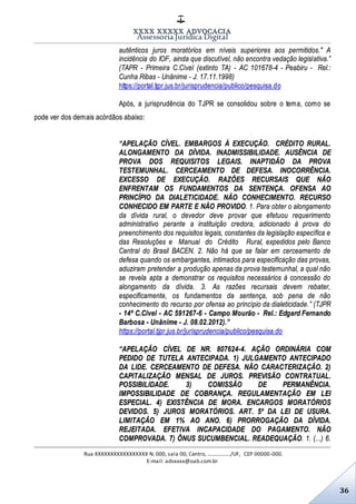 XXXX XXXXX ADVOCACIA
Assessoria Jurídica Digital
Rua XXXXXXXXXXXXXXXXX N. 000, sala 00, Centro, ................./UF, CEP 00000-000.
E-mail: advxxxx@oab.com.br
36
autênticos juros moratórios em níveis superiores aos permitidos." A
incidência do IOF, ainda que discutível, não encontra vedação legislativa.”
(TAPR - Primeira C.Cível (extinto TA) - AC 101678-4 - Peabiru - Rel.:
Cunha Ribas - Unânime - J. 17.11.1998)
https://portal.tjpr.jus.br/jurisprudencia/publico/pesquisa.do
Após, a jurisprudência do TJPR se consolidou sobre o tema, como se
pode ver dos demais acórdãos abaixo:
“APELAÇÃO CÍVEL. EMBARGOS À EXECUÇÃO. CRÉDITO RURAL.
ALONGAMENTO DA DÍVIDA. INADMISSIBILIDADE. AUSÊNCIA DE
PROVA DOS REQUISITOS LEGAIS. INAPTIDÃO DA PROVA
TESTEMUNHAL. CERCEAMENTO DE DEFESA. INOCORRÊNCIA.
EXCESSO DE EXECUÇÃO. RAZÕES RECURSAIS QUE NÃO
ENFRENTAM OS FUNDAMENTOS DA SENTENÇA. OFENSA AO
PRINCÍPIO DA DIALETICIDADE. NÃO CONHECIMENTO. RECURSO
CONHECIDO EM PARTE E NÃO PROVIDO. 1. Para obter o alongamento
da dívida rural, o devedor deve provar que efetuou requerimento
administrativo perante a instituição credora, adicionado à prova do
preenchimento dos requisitos legais, constantes da legislação específica e
das Resoluções e Manual do Crédito Rural, expedidos pelo Banco
Central do Brasil BACEN. 2. Não há que se falar em cerceamento de
defesa quando os embargantes, intimados para especificação das provas,
aduziram pretender a produção apenas da prova testemunhal, a qual não
se revela apta a demonstrar os requisitos necessários à concessão do
alongamento da dívida. 3. As razões recursais devem rebater,
especificamente, os fundamentos da sentença, sob pena de não
conhecimento do recurso por ofensa ao princípio da dialeticidade.” (TJPR
- 14ª C.Cível - AC 591267-6 - Campo Mourão - Rel.: Edgard Fernando
Barbosa - Unânime - J. 08.02.2012).”
https://portal.tjpr.jus.br/jurisprudencia/publico/pesquisa.do
“APELAÇÃO CÍVEL DE NR. 807624-4. AÇÃO ORDINÁRIA COM
PEDIDO DE TUTELA ANTECIPADA. 1) JULGAMENTO ANTECIPADO
DA LIDE. CERCEAMENTO DE DEFESA. NÃO CARACTERIZAÇÃO. 2)
CAPITALIZAÇÃO MENSAL DE JUROS. PREVISÃO CONTRATUAL.
POSSIBILIDADE. 3) COMISSÃO DE PERMANÊNCIA.
IMPOSSIBILIDADE DE COBRANÇA. REGULAMENTAÇÃO EM LEI
ESPECIAL. 4) EXISTÊNCIA DE MORA. ENCARGOS MORATÓRIOS
DEVIDOS. 5) JUROS MORATÓRIOS. ART. 5º DA LEI DE USURA.
LIMITAÇÃO EM 1% AO ANO. 6) PRORROGAÇÃO DA DÍVIDA.
REJEITADA. EFETIVA INCAPACIDADE DO PAGAMENTO. NÃO
COMPROVADA. 7) ÔNUS SUCUMBENCIAL. READEQUAÇÃO. 1. (...) 6.
 