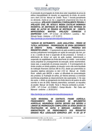XXXX XXXXX ADVOCACIA
Assessoria Jurídica Digital
Rua XXXXXXXXXXXXXXXXX N. 000, sala 00, Centro, ................./UF, CEP 00000-000.
E-mail: advxxxx@oab.com.br
37
A concessão da prorrogação da dívida deve estar respaldada de prova da
efetiva impossibilidade do devedor ao pagamento da dívida, de acordo
com o item 2.6.9 do Manual de Crédito Rural. 7. Vencido parcialmente
na demanda, impõe-se ao réu o pagamento proporcional dos ônus de
sucumbência. APELAÇÃO CONHECIDA E PARCIALMENTE PROVIDA 2
APELAÇÃO CÍVEL NR. 807622-0. MEDIDA CAUTELAR INOMINADA
INCIDENTAL DE ABSTENÇÃO DE INSCRIÇÃO E/OU RETIRADA DO
NOME DO AUTOR DE ÓRGÃOS DE RESTRIÇÃO DE CRÉDITO.
IMPROCEDÊNCIA MANTIDA. APELAÇÃO CONHECIDA E
DESPROVIDA” (TJPR - 16ª C.Cível - AC 807624-4 - Londrina - Rel.:
Shiroshi Yendo - Unânime - J. 07.12.2011)
https://portal.tjpr.jus.br/jurisprudencia/publico/pesquisa.do
“AGRAVO DE INSTRUMENTO ­ AÇÃO ANULATÓRIA ­ PEDIDO DE
TUTELA ANTECIPADA - PRORROGAÇÃO DE DÍVIDA DECORRENTE
DE CRÉDITO RURAL POSSIBILIDADE - PRESENÇA DOS
REQUISITOS LEGAIS. 1. O ajuizamento de ação anulatória questionando
acordos judicialmente homologados em ações de execução não tem, por
si só, o condão de levar à suspensão de tais processos. 2. Contudo, o
deferimento de liminar em sede de ação cautelar, determinando a
suspensão da exigibilidade da dívida decorrente do crédito rural constitui
causa prejudicial ao prosseguimento da execução, sendo recomendável,
nesse caso, a suspensão do processo executivo. 3. O prolongamento da
dívida constitui um direito subjetivo do devedor rural e não mera faculdade
da instituição financeira (Súmula 298 do STJ), desde que preenchidos os
requisitos objetivos elencados no item 2.6.9 do Manual de Crédito
Rural editado pelo BACEN, a saber: a) dificuldade de comercialização
dos produtos; b) frustração de safras, por fatores adversos; c) eventuais
ocorrências prejudiciais ao desenvolvimento das explorações. 4. No caso
dos autos, o direito ao alongamento da dívida decorre de quebra de safra
ocorrida no ano de 2009, restando preenchidos, outrossim, os requisitos
do aludido Manual de Credito Rural. 5. Recurso conhecido e provido. ”
(TJPR - 14ª C.Cível - AI 810946-0 - Campo Mourão - Rel.: Celso Jair
Mainardi - Unânime - J. 28.09.2011)
https://portal.tjpr.jus.br/jurisprudencia/publico/pesquisa.do
“AÇÃO REVISIONAL DE CONTRATO. FINAME AGRÍCOLA.
FINANCIAMENTO PARA AQUISIÇÃO DE IMPLEMENTOS
AGRÍCOLAS. INSURGÊNCIA CONTRA DECISÃO QUE DEFERIU A
LIMINAR DE PRORROGAÇÃO COMPULSÓRIA DA DÍVIDA DEVIDO ÀS
FRUSTRAÇÕES DE SAFRA E MERCADO. AUSÊNCIA DE
DEMONSTRAÇÃO DO PREENCHIMENTO DOS REQUISITOS
EXIGIDOS PELA LEGISLAÇÃO ESPECÍFICA (ART. 14 DA LEI Nº
 