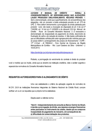 XXXX XXXXX ADVOCACIA
Assessoria Jurídica Digital
Rua XXXXXXXXXXXXXXXXX N. 000, sala 00, Centro, ................./UF, CEP 00000-000.
E-mail: advxxxx@oab.com.br
38
4.8129/65 E MANUAL DE CRÉDITO RURAL) E,
CONSEQUENTEMENTE, DE VEROSSIMILHANÇA NAS ALEGAÇÕES.
LAUDO PRODUZIDO UNILATERALMENTE. RECURSO PROVIDO. 1.
Sem a demonstração, ainda que superficialmente, da verossimilhança das
alegações, não se concede a tutela antecipada prevista no art. 273 do
CPC. 2. Para deferir liminarmente a prorrogação da dívida pleiteada pelo
produtor rural, não basta a invocação da disposição do art. 4 da Lei nº
7.843/89, art. 14 da Lei nº 4.829/65 e da cláusula 2.6.9 do Manual de
Crédito Rural do Conselho Monetário Nacional. 3. É necessária a
demonstração da incapacidade de pagamento da dívida, decorrente da
frustração de safra e de redução de receitas. 4. Não basta a afirmativa de
que as dificuldades sofridas pelo setor agropecuário são notórias para que
se possa deferir o prolongamento dos prazos do financiamento.” (TJPR -
17ª C.Cível - AI 766044-8 - Foro Central da Comarca da Região
Metropolitana de Curitiba - Rel.: Lauri Caetano da Silva - Unânime - J.
18.05.2011)
https://portal.tjpr.jus.br/jurisprudencia/publico/pesquisa.do
Portanto, a prorrogação do vencimento do contrato é direito do produtor
rural e medida que se impõe, ainda que ao alvedrio da instituição creditória, visto o caráter cogente e
especial dos normativos do Conselho Monetário Nacional.
REQUISITOS AUTORIZADORES PARA O ALONGAMENTO DE DÉBITO
Uma vez estabelecido o critério da aplicação cogente do normativo do
M.C.R. 2.6.9 às instituições financeiras integrantes do Sistema Nacional de Crédito Rural, cumpre
verificar um a um os requisitos que a própria norma estabelece.
Dispõe assim a referida norma:
“Item 9 - Independentemente de consulta ao Banco Central do Brasil,
é devida a prorrogação da dívida, aos mesmos encargos financeiros
antes pactuados no instrumento de crédito, desde que se comprove
incapacidade de pagamento do mutuário, em consequência de:
a) dificuldade de comercialização dos produtos;
 