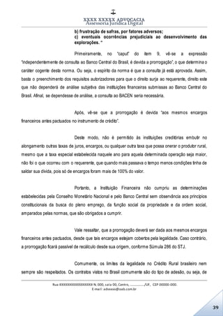XXXX XXXXX ADVOCACIA
Assessoria Jurídica Digital
Rua XXXXXXXXXXXXXXXXX N. 000, sala 00, Centro, ................./UF, CEP 00000-000.
E-mail: advxxxx@oab.com.br
39
b) frustração de safras, por fatores adversos;
c) eventuais ocorrências prejudiciais ao desenvolvimento das
explorações. “
Primeiramente, no “caput” do item 9, vê-se a expressão
“independentemente de consulta ao Banco Central do Brasil, é devida a prorrogação”, o que determina o
caráter cogente desta norma. Ou seja, o espírito da norma é que a consulta já está aprovada. Assim,
basta o preenchimento dos requisitos autorizadores para que o direito surja ao requerente, direito este
que não dependerá de análise subjetiva das instituições financeiras submissas ao Banco Central do
Brasil. Afinal, se dependesse de análise, a consulta ao BACEN seria necessária.
Após, vê-se que a prorrogação é devida “aos mesmos encargos
financeiros antes pactuados no instrumento de crédito”.
Deste modo, não é permitido às instituições creditórias embutir no
alongamento outras taxas de juros, encargos, ou qualquer outra taxa que possa onerar o produtor rural,
mesmo que a taxa especial estabelecida naquele ano para aquela determinada operação seja maior,
não foi o que ocorreu com o requerente, que quando mais passava o tempo menos condições tinha de
saldar sua dívida, pois só de encargos foram mais de 100% do valor.
Portanto, a Instituição Financeira não cumpriu as determinações
estabelecidas pela Conselho Monetário Nacional e pelo Banco Central sem observância aos princípios
constitucionais da busca do pleno emprego, da função social da propriedade e da ordem social,
amparados pelas normas, que são obrigados a cumprir.
Vale ressaltar, que a prorrogação deverá ser dada aos mesmos encargos
financeiros antes pactuados, desde que tais encargos estejam cobertos pela legalidade. Caso contrário,
a prorrogação ficará passível de recálculo desde sua origem, conforme Súmula 286 do STJ.
Comumente, os limites da legalidade no Crédito Rural brasileiro nem
sempre são respeitados. Os contratos vistos no Brasil comumente são do tipo de adesão, ou seja, de
 