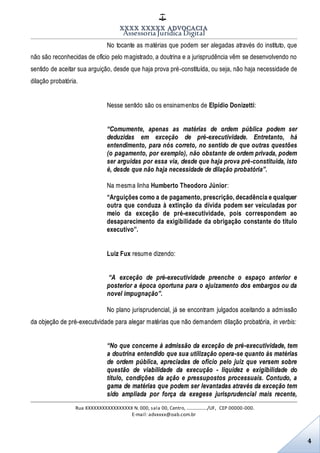 XXXX XXXXX ADVOCACIA
Assessoria Jurídica Digital
Rua XXXXXXXXXXXXXXXXX N. 000, sala 00, Centro, ................./UF, CEP 00000-000.
E-mail: advxxxx@oab.com.br
4
No tocante as matérias que podem ser alegadas através do instituto, que
não são reconhecidas de ofício pelo magistrado, a doutrina e a jurisprudência vêm se desenvolvendo no
sentido de aceitar sua arguição, desde que haja prova pré-constituída, ou seja, não haja necessidade de
dilação probatória.
Nesse sentido são os ensinamentos de Elpídio Donizetti:
“Comumente, apenas as matérias de ordem pública podem ser
deduzidas em exceção de pré-executividade. Entretanto, há
entendimento, para nós correto, no sentido de que outras questões
(o pagamento, por exemplo), não obstante de ordem privada, podem
ser arguidas por essa via, desde que haja prova pré-constituída, isto
é, desde que não haja necessidade de dilação probatória”.
Na mesma linha Humberto Theodoro Júnior:
“Arguições como a de pagamento, prescrição, decadência e qualquer
outra que conduza à extinção da dívida podem ser veiculadas por
meio da exceção de pré-executividade, pois correspondem ao
desaparecimento da exigibilidade da obrigação constante do título
executivo”.
Luiz Fux resume dizendo:
“A exceção de pré-executividade preenche o espaço anterior e
posterior a época oportuna para o ajuizamento dos embargos ou da
novel impugnação”.
No plano jurisprudencial, já se encontram julgados aceitando a admissão
da objeção de pré-executividade para alegar matérias que não demandem dilação probatória, in verbis:
“No que concerne à admissão da exceção de pré-executividade, tem
a doutrina entendido que sua utilização opera-se quanto às matérias
de ordem pública, apreciadas de ofício pelo juiz que versem sobre
questão de viabilidade da execução - liquidez e exigibilidade do
título, condições da ação e pressupostos processuais. Contudo, a
gama de matérias que podem ser levantadas através da exceção tem
sido ampliada por força da exegese jurisprudencial mais recente,
 