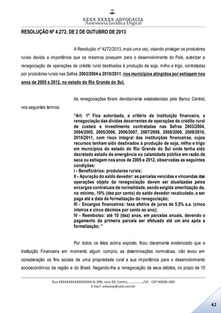 XXXX XXXXX ADVOCACIA
Assessoria Jurídica Digital
Rua XXXXXXXXXXXXXXXXX N. 000, sala 00, Centro, ................./UF, CEP 00000-000.
E-mail: advxxxx@oab.com.br
42
RESOLUÇÃO Nº 4.272, DE 2 DE OUTUBRO DE 2013
A Resolução nº 4272/2013, mais uma vez, visando proteger os produtores
rurais devida a importância que os mesmos possuem para o desenvolvimento do País, autorizar a
renegociação de operações de crédito rural destinadas à produção de soja, milho e trigo, contratadas
por produtores rurais nas Safras 2003/2004 a 2010/2011, nos municípios atingidos por estiagem nos
anos de 2005 e 2012, no estado do Rio Grande do Sul.
As renegociações foram devidamente estabelecidas pelo Banco Central,
nos seguintes termos:
“Art. 1º Fica autorizada, a critério da instituição financeira, a
renegociação das dívidas decorrentes de operações de crédito rural
de custeio e investimento contratadas nas Safras 2003/2004,
2004/2005, 2005/2006, 2006/2007, 2007/2008, 2008/2009, 2009/2010,
2010/2011, com risco integral das instituições financeiras, cujos
recursos tenham sido destinados à produção de soja, milho e trigo
em municípios do estado do Rio Grande do Sul onde tenha sido
decretado estado de emergência ou calamidade pública em razão de
seca ou estiagem nos anos de 2005 e 2012, observadas as seguintes
condições:
I - Beneficiários: produtores rurais;
II - Apuração do saldo devedor: as parcelas vencidas e vincendas das
operações objeto da renegociação devem ser atualizadas pelos
encargos contratuais de normalidade, sendo exigida amortização de,
no mínimo, 10% (dez por cento) do saldo devedor recalculado, a ser
paga até a data de formalização da renegociação;
III - Encargos financeiros: taxa efetiva de juros de 5,5% a.a. (cinco
inteiros e cinco décimos por cento ao ano);
IV - Reembolso: até 10 (dez) anos, em parcelas anuais, devendo o
pagamento da primeira parcela ser efetuado até um ano após a
formalização; ”
Por todos os fatos acima exposto, ficou claramente evidenciado que a
Instituição Financeira em momento algum cumpriu as determinações normativas, não levou em
consideração os fins sociais de uma propriedade rural e sua importância para o desenvolvimento
socioeconômico da região e do Brasil. Negando-lhe a renegociação de seus débitos, no prazo de 10
 