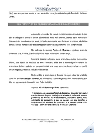 XXXX XXXXX ADVOCACIA
Assessoria Jurídica Digital
Rua XXXXXXXXXXXXXXXXX N. 000, sala 00, Centro, ................./UF, CEP 00000-000.
E-mail: advxxxx@oab.com.br
43
(dez) anos em parcelas anuais, e com as devidas correções estipuladas pela Resolução do Banco
Central.
DOS PRINCÍPIOS DA PROPORCIONALIDADE E RAZOABILIDADE
A execução em questão é a espécie mais comum de expropriação do bem
para a satisfação do crédito do credor, ocorrendo de modo mais oneroso, valendo -se de momento de
desespero dos produtores rurais, sendo obrigados a renegociar sua dívida nos termos que a Instituição
oferece, sem ao menos lhe ser dado condições mais favoráveis para honrar seus compromissos.
Nas palavras do saudoso Pontes de Miranda, o vocábulo arrematar
provém de a, re, mactare, que tanto significava matar, imolar como prover, lançar.
Importante destacar, outrossim, que a arrematação judicial é um negócio
jurídico, pois apesar de realizado de forma coercitiva, existe sim a manifestação de vontade do
arrematante do bem, portanto, em que pese inexistir uma venda, com relação negocial, certo é que há
sim um negócio jurídico que produz diversos efeitos.
Neste sentido, a arrematação é fundada no poder estatal da jurisdição,
como nos ensina Giuseppe Chiovenda, na arrematação a venda forçada do bem, não havendo que se
falar em representação do devedor pelo Poder Judiciário.
Segundo Misael Montenegro Filho a execução:
“é o instrumento processual posto à disposição do credor para exigir
o adimplemento forçado da obrigação através da retirada de bens do
patrimônio do devedor ou do responsável, suficientes para a plena
satisfação do exequente, o que se operará em seu benefício e
independente da vontade do executado – e mesmo contra a sua
vontade – conforme entendimento doutrinário unânime.”
 
