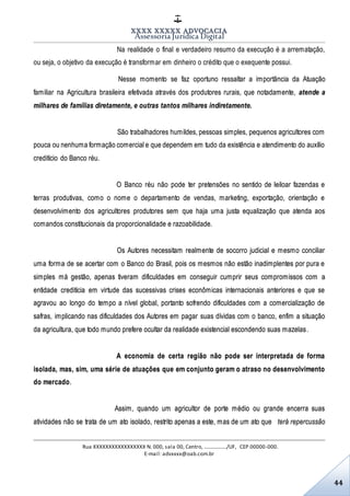 XXXX XXXXX ADVOCACIA
Assessoria Jurídica Digital
Rua XXXXXXXXXXXXXXXXX N. 000, sala 00, Centro, ................./UF, CEP 00000-000.
E-mail: advxxxx@oab.com.br
44
Na realidade o final e verdadeiro resumo da execução é a arrematação,
ou seja, o objetivo da execução é transformar em dinheiro o crédito que o exequente possui.
Nesse momento se faz oportuno ressaltar a importância da Atuação
familiar na Agricultura brasileira efetivada através dos produtores rurais, que notadamente, atende a
milhares de famílias diretamente, e outras tantos milhares indiretamente.
São trabalhadores humildes, pessoas simples, pequenos agricultores com
pouca ou nenhuma formação comercial e que dependem em tudo da existência e atendimento do auxílio
creditício do Banco réu.
O Banco réu não pode ter pretensões no sentido de leiloar fazendas e
terras produtivas, como o nome o departamento de vendas, marketing, exportação, orientação e
desenvolvimento dos agricultores produtores sem que haja uma justa equalização que atenda aos
comandos constitucionais da proporcionalidade e razoabilidade.
Os Autores necessitam realmente de socorro judicial e mesmo conciliar
uma forma de se acertar com o Banco do Brasil, pois os mesmos não estão inadimplentes por pura e
simples má gestão, apenas tiveram dificuldades em conseguir cumprir seus compromissos com a
entidade creditícia em virtude das sucessivas crises econômicas internacionais anteriores e que se
agravou ao longo do tempo a nível global, portanto sofrendo dificuldades com a comercialização de
safras, implicando nas dificuldades dos Autores em pagar suas dívidas com o banco, enfim a situação
da agricultura, que todo mundo prefere ocultar da realidade existencial escondendo suas mazelas.
A economia de certa região não pode ser interpretada de forma
isolada, mas, sim, uma série de atuações que em conjunto geram o atraso no desenvolvimento
do mercado.
Assim, quando um agricultor de porte médio ou grande encerra suas
atividades não se trata de um ato isolado, restrito apenas a este, mas de um ato que terá repercussão
 