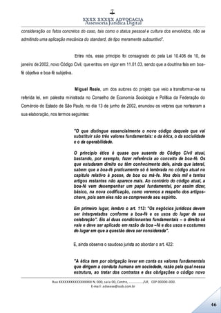 XXXX XXXXX ADVOCACIA
Assessoria Jurídica Digital
Rua XXXXXXXXXXXXXXXXX N. 000, sala 00, Centro, ................./UF, CEP 00000-000.
E-mail: advxxxx@oab.com.br
46
consideração os fatos concretos do caso, tais como o status pessoal e cultura dos envolvidos, não se
admitindo uma aplicação mecânica do standard, de tipo meramente subsuntivo".
Entre nós, esse princípio foi consagrado do pela Lei 10.406 de 10, de
janeiro de 2002, novo Código Civil, que entrou em vigor em 11.01.03, sendo que a doutrina fala em boa-
fé objetiva e boa-fé subjetiva.
Miguel Reale, um dos autores do projeto que veio a transformar-se na
referida lei, em palestra ministrada no Conselho de Economia Sociologia e Política da Federação do
Comércio do Estado de São Paulo, no dia 13 de junho de 2002, enunciou os vetores que nortearam a
sua elaboração, nos termos seguintes:
"O que distingue essencialmente o novo código daquele que vai
substituir são três valores fundamentais: o da ética, o da socialidade
e o da operabilidade.
O princípio ético é quase que ausente do Código Civil atual,
bastando, por exemplo, fazer referência ao conceito de boa-fé. Os
que estudaram direito ou têm conhecimento dele, ainda que lateral,
sabem que a boa-fé praticamente só é lembrada no código atual no
capítulo relativo à posse, de boa ou má-fe. Nos dois mil e tantos
artigos restantes não aparece mais. Ao contrário do código atual, a
boa-fé vem desempenhar um papel fundamental, por assim dizer,
básico, na nova codificação, como veremos a respeito dos artigos-
chave, pois sem eles não se compreende seu espírito.
Em primeiro lugar, lembro o art. 113: "Os negócios jurídicos devem
ser interpretados conforme a boa-fé e os usos do lugar de sua
celebração”. Eis aí duas condicionantes fundamentais – o direito só
vale e deve ser aplicado em razão da boa –fé e dos usos e costumes
do lugar em que a questão deva ser considerada".
E, ainda observa o saudoso jurista ao abordar o art. 422:
"A ética tem por obrigação levar em conta os valores fundamentais
que dirigem a conduta humana em sociedade, razão pela qual nessa
estrutura, ao tratar dos contratos e das obrigações o código novo
 