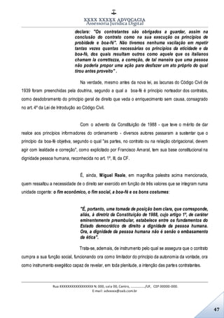 XXXX XXXXX ADVOCACIA
Assessoria Jurídica Digital
Rua XXXXXXXXXXXXXXXXX N. 000, sala 00, Centro, ................./UF, CEP 00000-000.
E-mail: advxxxx@oab.com.br
47
declara: "Os contratantes são obrigados a guardar, assim na
conclusão do contrato como na sua execução os princípios de
probidade e boa-fé". Não tivemos nenhuma vacilação em repetir
tantas vezes quantas necessárias os princípios da eticidade e da
boa-fé, dos quais resultam outros como aquele que os italianos
chamam la correttezza, a correção, de tal maneira que uma pessoa
não poderia propor uma ação para desfazer um ato próprio do qual
tirou antes proveito" .
Na verdade, mesmo antes da nova lei, as lacunas do Código Civil de
1939 foram preenchidas pela doutrina, segundo a qual a boa-fé é princípio norteador dos contratos,
como desdobramento do princípio geral de direito que veda o enriquecimento sem causa, consagrado
no art. 4º da Lei de Introdução ao Código Civil.
Com o advento da Constituição de 1988 - que teve o mérito de dar
realce aos princípios informadores do ordenamento - diversos autores passaram a sustentar que o
princípio da boa-fé objetiva, segundo o qual "as partes, no contrato ou na relação obrigacional, devem
agir com lealdade e correção", como explicitado por Francisco Amaral, tem sua base constitucional na
dignidade pessoa humana, reconhecida no art. 1º, III, da CF.
É, ainda, Miguel Reale, em magnífica palestra acima mencionada,
quem ressaltou a necessidade de o direito ser exercido em função de três valores que se integram numa
unidade cogente: o fim econômico, o fim social, a boa-fé e os bons costumes:
"É, portanto, uma tomada de posição bem clara, que corresponde,
aliás, à diretriz da Constituição de 1988, cujo artigo 1º, de caráter
eminentemente preambular, estabelece entre os fundamentos do
Estado democrático de direito a dignidade da pessoa humana.
Ora, a dignidade da pessoa humana não é senão o embasamento
da ética".
Trata-se, ademais, de instrumento pelo qual se assegura que o contrato
cumpra a sua função social, funcionando ora como limitador do princípio da autonomia da vontade, ora
como instrumento exegético capaz de revelar, em toda plenitude, a intenção das partes contratantes.
 
