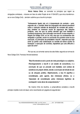 XXXX XXXXX ADVOCACIA
Assessoria Jurídica Digital
Rua XXXXXXXXXXXXXXXXX N. 000, sala 00, Centro, ................./UF, CEP 00000-000.
E-mail: advxxxx@oab.com.br
48
Maria Helena Diniz, ao comentar os princípios que regem as
obrigações contratuais, - inclusive em face do então Projeto de lei nº 634-B/75, que viria a transformar-
se no novo Código Civil) -, também sublinha que a boa-fé é princípio:
"intimamente ligado não só à interpretação do contrato – pois,
segundo ele, o sentido literal da linguagem não deverá prevalecer
sobre a intenção inferida da declaração de vontade das partes –
mas também ao interesse social de segurança das relações
jurídicas, uma vez que as partes deverão agir com lealdade e
confiança recíprocas, isto é proceder com boa-fé. A esse respeito, o
Projeto de Código Civil, no art. 422, reza que ‘os contratantes são
obrigados a guardar, assim na conclusão do contrato como na sua
execução, os princípios da probidade e boa-fé", impondo que haja
entre as partes uma colaboração no sentido de mútuo auxílio na
formação e execução do contrato, impedindo que uma dificulte a
ação da outra".
Por sua vez, ao comentar acerca dos atos ilícitos segundo as normas do
Novo Código Civil, Francisco Amaral esclarece:
"Boa-fé entende-se sob o ponto de vista psicológico ou subjetivo.
Psicologicamente a boa-fé é um estado de consciência, é a
convicção de que se procede com lealdade, com certeza da
existência do próprio direito, donde a convicção da licitude do ato
ou da situação jurídica. Objetivamente, a boa fé significa a
consideração, pelo agente, dos interesses alheios, ou a
‘imposição de consideração pelos interesses legítimos da
contraparte’ como dever de comportamento."
Na mesma linha da doutrina, a jurisprudência considera a boa-fé
princípio implícito na lei civil atual, como reconhecido em julgados do seguinte teor:
 