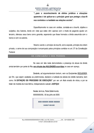 XXXX XXXXX ADVOCACIA
Assessoria Jurídica Digital
Rua XXXXXXXXXXXXXXXXX N. 000, sala 00, Centro, ................./UF, CEP 00000-000.
E-mail: advxxxx@oab.com.br
49
"...para o reconhecimento de efeitos jurídicos a situações
aparentes é de aplicar-se o princípio geral que protege a boa-fé
nos contratos e a lealdade nas relações sociais".
Especificamente no caso em análise, constata-se a boa-fé, objetiva e
subjetiva, dos Autores, tendo em vista que estes vêm apenas com o intuito de pagando ajudar um
terceiro, ofereceu seus bens como garantia, esperando que fosse honrada a dívida assumida com o
banco e com os autores.
Mesmo sendo o princípio da boa-fé, como exposto, princípio de ordem
privada, o cerne de sua composição é encampado pelos princípios contidos no art. 37 da Constituição
Federal.
DA CONCLUSÃO E DOS PEDIDOS
No caso em tela resta demonstrada a presença do abuso de direito
ainda também por parte do Réu em virtude das NULIDADES ocorridas no caso em apreço.
Destarte, ad argumentandum tantum, vem os Excipientes REQUERER,
por fim, que sejam acatadas as preliminares, declarar a nulidade da cédula de crédito bancária, bem
como “A EXTINÇÃO DO PROCESSO DE EXECUÇÃO” por ser um título eivado de vícios, e por se
tratar de medida da mais lídima, indispensável e salutar JUSTIÇA!
Nestes termos, Pede Deferimento.
XXXXXXX/XX, 00 de julho de 0000.
XXX XXXXX XXXX XXXXX
OAB/UF 000.000
 