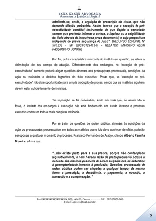 XXXX XXXXX ADVOCACIA
Assessoria Jurídica Digital
Rua XXXXXXXXXXXXXXXXX N. 000, sala 00, Centro, ................./UF, CEP 00000-000.
E-mail: advxxxx@oab.com.br
5
admitindo-se, então, a arguição de prescrição do título, que não
demande dilação probatória. Assim, tem-se que a exceção de pré-
executividade constitui instrumento de que dispõe o executado
sempre que pretenda infirmar a certeza, a liquidez ou a exigibilidade
do título através de inequívoca prova documental, e cuja propositura
independe de prévia segurança do juízo”. (RECURSO ESPECIAL Nº
570.238 - SP (2003/0129413-6) - RELATOR: MINISTRO ALDIR
PASSARINHO JUNIOR)
Por fim, outra característica marcante do instituto em questão, se refere a
delimitação de seu campo de atuação. Diferentemente dos embargos, na “exceção de pré-
executividade” somente poderá alegar questões atinentes aos pressupostos processuais, condições da
ação ou nulidades e defeitos flagrantes do título executivo. Posto que, na “exceção de pré-
executividade” não abre oportunidade para ampla produção de provas, sendo que as matérias arguíveis
devem estar suficientemente demonstras.
Tal imposição se faz necessária, tendo em vista que, se assim não o
fosse, o instituto dos embargos à execução não teria fundamento em existir, levando o processo
executivo como um todo a mais completa ineficácia.
Por se tratar de questões de ordem pública, atinentes às condições da
ação ou pressupostos processuais e em todas as matérias que o Juiz deva conhecer de ofício, poderão
ser opostas a qualquer momento do processo. Francisco Fernandes de Araújo, citando Alberto Camiña
Moreira, afirma que:
“...não existe prazo para a sua prática, porque não contemplada
legislativamente, e nem haveria razão de prazo preclusivo porque a
natureza das matérias passíveis de serem alegadas não se subordina
à peremptoriedade inerente à preclusão. Questões processuais de
ordem pública podem ser alegadas a qualquer tempo; da mesma
forma a prescrição, a decadência, o pagamento, a novação, a
transação e a compensação. ”
 