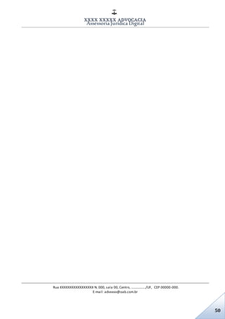 XXXX XXXXX ADVOCACIA
Assessoria Jurídica Digital
Rua XXXXXXXXXXXXXXXXX N. 000, sala 00, Centro, ................./UF, CEP 00000-000.
E-mail: advxxxx@oab.com.br
50
 