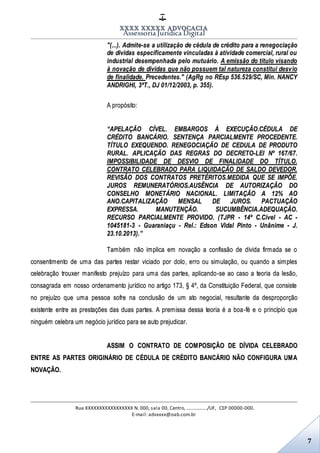 XXXX XXXXX ADVOCACIA
Assessoria Jurídica Digital
Rua XXXXXXXXXXXXXXXXX N. 000, sala 00, Centro, ................./UF, CEP 00000-000.
E-mail: advxxxx@oab.com.br
7
"(...). Admite-se a utilização de cédula de crédito para a renegociação
de dívidas especificamente vinculadas à atividade comercial, rural ou
industrial desempenhada pelo mutuário. A emissão do título visando
à novação de dívidas que não possuem tal natureza constitui desvio
de finalidade. Precedentes." (AgRg no REsp 536.529/SC, Min. NANCY
ANDRIGHI, 3ªT., DJ 01/12/2003, p. 355).
A propósito:
“APELAÇÃO CÍVEL. EMBARGOS À EXECUÇÃO.CÉDULA DE
CRÉDITO BANCÁRIO. SENTENÇA PARCIALMENTE PROCEDENTE.
TÍTULO EXEQUENDO. RENEGOCIAÇÃO DE CEDULA DE PRODUTO
RURAL. APLICAÇÃO DAS REGRAS DO DECRETO-LEI Nº 167/67.
IMPOSSIBILIDADE DE DESVIO DE FINALIDADE DO TÍTULO.
CONTRATO CELEBRADO PARA LIQUIDAÇÃO DE SALDO DEVEDOR.
REVISÃO DOS CONTRATOS PRETÉRITOS.MEDIDA QUE SE IMPÕE.
JUROS REMUNERATÓRIOS.AUSÊNCIA DE AUTORIZAÇÃO DO
CONSELHO MONETÁRIO NACIONAL. LIMITAÇÃO A 12% AO
ANO.CAPITALIZAÇÃO MENSAL DE JUROS. PACTUAÇÃO
EXPRESSA. MANUTENÇÃO. SUCUMBÊNCIA.ADEQUAÇÃO.
RECURSO PARCIALMENTE PROVIDO. (TJPR - 14ª C.Cível - AC -
1045181-3 - Guaraniaçu - Rel.: Edson Vidal Pinto - Unânime - J.
23.10.2013).”
Também não implica em novação a confissão de dívida firmada se o
consentimento de uma das partes restar viciado por dolo, erro ou simulação, ou quando a simples
celebração trouxer manifesto prejuízo para uma das partes, aplicando-se ao caso a teoria da lesão,
consagrada em nosso ordenamento jurídico no artigo 173, § 4º, da Constituição Federal, que consiste
no prejuízo que uma pessoa sofre na conclusão de um ato negocial, resultante da desproporção
existente entre as prestações das duas partes. A premissa dessa teoria é a boa-fé e o princípio que
ninguém celebra um negócio jurídico para se auto prejudicar.
ASSIM O CONTRATO DE COMPOSIÇÃO DE DÍVIDA CELEBRADO
ENTRE AS PARTES ORIGINÁRIO DE CÉDULA DE CRÉDITO BANCÁRIO NÃO CONFIGURA UMA
NOVAÇÃO.
 