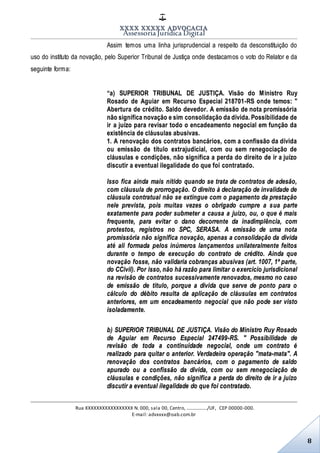 XXXX XXXXX ADVOCACIA
Assessoria Jurídica Digital
Rua XXXXXXXXXXXXXXXXX N. 000, sala 00, Centro, ................./UF, CEP 00000-000.
E-mail: advxxxx@oab.com.br
8
Assim temos uma linha jurisprudencial a respeito da desconstituição do
uso do instituto da novação, pelo Superior Tribunal de Justiça onde destacamos o voto do Relator e da
seguinte forma:
“a) SUPERIOR TRIBUNAL DE JUSTIÇA. Visão do Ministro Ruy
Rosado de Aguiar em Recurso Especial 218701-RS onde temos: "
Abertura de crédito. Saldo devedor. A emissão de nota promissória
não significa novação e sim consolidação da dívida. Possibilidade de
ir a juízo para revisar todo o encadeamento negocial em função da
existência de cláusulas abusivas.
1. A renovação dos contratos bancários, com a confissão da dívida
ou emissão de título extrajudicial, com ou sem renegociação de
cláusulas e condições, não significa a perda do direito de ir a juízo
discutir a eventual ilegalidade do que foi contratado.
Isso fica ainda mais nítido quando se trata de contratos de adesão,
com cláusula de prorrogação. O direito à declaração de invalidade de
cláusula contratual não se extingue com o pagamento da prestação
nele prevista, pois muitas vezes o obrigado cumpre a sua parte
exatamente para poder submeter a causa a juízo, ou, o que é mais
frequente, para evitar o dano decorrente da inadimplência, com
protestos, registros no SPC, SERASA. A emissão de uma nota
promissória não significa novação, apenas a consolidação da dívida
até ali formada pelos inúmeros lançamentos unilateralmente feitos
durante o tempo de execução do contrato de crédito. Ainda que
novação fosse, não validaria cobranças abusivas (art. 1007, 1ª parte,
do CCivil). Por isso, não há razão para limitar o exercício jurisdicional
na revisão de contratos sucessivamente renovados, mesmo no caso
de emissão de título, porque a dívida que serve de ponto para o
cálculo do débito resulta da aplicação de cláusulas em contratos
anteriores, em um encadeamento negocial que não pode ser visto
isoladamente.
b) SUPERIOR TRIBUNAL DE JUSTIÇA. Visão do Ministro Ruy Rosado
de Aguiar em Recurso Especial 247499-RS. " Possibilidade de
revisão de toda a continuidade negocial, onde um contrato é
realizado para quitar o anterior. Verdadeira operação "mata-mata". A
renovação dos contratos bancários, com o pagamento de saldo
apurado ou a confissão da dívida, com ou sem renegociação de
cláusulas e condições, não significa a perda do direito de ir a juízo
discutir a eventual ilegalidade do que foi contratado.
 