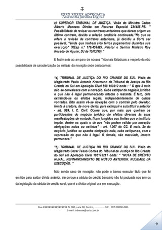 XXXX XXXXX ADVOCACIA
Assessoria Jurídica Digital
Rua XXXXXXXXXXXXXXXXX N. 000, sala 00, Centro, ................./UF, CEP 00000-000.
E-mail: advxxxx@oab.com.br
9
c) SUPERIOR TRIBUNAL DE JUSTIÇA. Visão do Ministro Carlos
Alberto Menezes Direito em Recurso Especial 234485-RS. "
Possibilidade de revisar os contratos anteriores que deram origem ao
último contrato, devido a relação creditícia continuada."No que se
refere à revisão de contratos anteriores, já decidiu a Corte ser
possível, "ainda que tenham sido feitos pagamentos durantes sua
execução" (REsp n.º 176.459/RS, Relator o Senhor Ministro Ruy
Rosado de Aguiar, DJ de 15/03/99).”
E finalmente ao amparo de nossos Tribunais Estaduais a respeito da não
possibilidade de caracterização do instituto da novação onde destacamos:
“a) TRIBUNAL DE JUSTIÇA DO RIO GRANDE DO SUL. Visão do
Magistrado Paulo Antonio Kretzmann do Tribunal de Justiça do Rio
Grande do Sul em Apelação Cível 598 190312 onde : " O que é nulo
não se convalesce com a novação. Cabe extirpar do negócio jurídico
o que não é legal permanecendo intacto o restante. É fato, dele
extraindo-se os efeitos legais, independentemente de outras
vontades. Dito assim vê-se novação com o contrair pelo devedor,
frente à credora, de nova dívida, para extinguir e substituir a anterior
- art. 999, I, C. Civil. Ocorre que, por mais que queiram os
participantes do negócio jurídico dar efeitos diversos às suas
manifestações de vontade, ficam jungidos aos limites que o instituto
impõe, dentre os quais o de que "não podem validar por novação
obrigações nulas ou extintas" - art. 1.007 do CC. E mais. Se do
negócio jurídico se apanha obrigação nula, cabe extirpar-se, com a
supressão do que não é legal. O demais, não maculado, intacto
permanece."
“b) TRIBUNAL DE JUSTIÇA DO RIO GRANDE DO SUL. Visão do
Magistrado Cezar Tasso Gomes do Tribunal de Justiça do Rio Grande
do Sul em Apelação Cível 195175211 onde: " "NOTA DE CRÉDITO
RURAL. REFINANCIAMENTO DE MÚTUO ANTERIOR. NULIDADE DA
EXECUÇÃO. ”
Não sendo caso de novação, não pode o banco executar título que foi
emitido para saldar dívida anterior, até porque a cédula de crédito bancário não foi pactuada nos termos
da legislação da cédula de credito rural, que é a dívida original ora em execução.
 