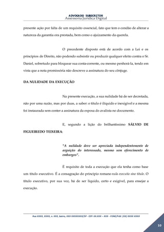 ADVOGADO SUBSCRITOR
Assessoria Jurídica Digital
Rua XXXX, XXXX, n. XXX, bairro, XXX XXXXXXXX/SP - CEP: XX.XXX – XXX - FONE/FAX: (XX) XXXX XXXX
10
presente ação por falta de um requisito essencial, fato que tem o condão de alterar a
natureza da garantia ora prestada, bem como o ajuizamento da querela.
O precedente disposto está de acordo com a Lei e os
princípios de Direito, não podendo subsistir ou produzir qualquer efeito contra o Sr.
Daniel, sobretudo para bloquear sua conta-corrente, ou mesmo penhorá-la, tendo em
vista que a nota promissória não descreve a assinatura do seu cônjuge.
DA NULIDADE DA EXECUÇÃO
Na presente execução, a sua nulidade há de ser decretada,
não por uma razão, mas por duas, a saber: o título é ilíquido e inexigível e a mesma
foi instaurada sem conter a assinatura da esposa do avalista no documento.
E, segundo a lição do brilhantíssimo SÁLVIO DE
FIGUEIREDO TEIXEIRA:
"A nulidade deve ser apreciada independentemente de
arguição do interessado, mesmo sem oferecimento de
embargos".
É requisito de toda a execução que ela tenha como base
um título executivo. É a consagração do princípio romano nula executio sine titulo. O
título executivo, por sua vez, há de ser líquido, certo e exigível, para ensejar a
execução.
 