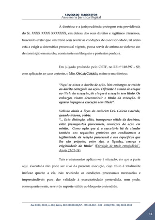 ADVOGADO SUBSCRITOR
Assessoria Jurídica Digital
Rua XXXX, XXXX, n. XXX, bairro, XXX XXXXXXXX/SP - CEP: XX.XXX – XXX - FONE/FAX: (XX) XXXX XXXX
11
A doutrina e a jurisprudência protegem esta providência
do Sr. XXXX XXXX XXXXXXX, em defesa dos seus direitos e legítimos interesses,
buscando evitar que um título sem reunir as condições de executoriedade, tal como
está a exigir a sistemática processual vigente, possa servir de arrimo ao violento ato
de constrição em marcha, consistente em bloqueio e posterior penhora.
Em julgado proferido pelo C.STF, no RE nº 110.397 – SP,
com aplicação ao caso vertente, o Min. OSCAR CORRÊA assim se manifestou:
“Aqui se ataca o direito de ação. Nos embargos se resiste
ao direito carregado na ação. Diferente é o meio de ataque
ao título da execução, do ataque à execução sem título. Os
embargos visam desconstituir o título da execução. O
agravo impugna a execução sem título”.
Valiosa ainda a lição do eminente Des. Galeno Lacerda,
quando leciona, verbis:
“... Esta distinção, aliás, transparece nítida da doutrina,
entre pressupostos processuais, condições da ação em
mérito. Como ação que é, a executória há de atender
também aos requisitos genéricos que condicionam a
legitimidade da relação processual e aos específicos que
lhe são próprios, entre eles, a liquidez, certeza e
exigibilidade do título” (Execução de título extrajudicial”,
Ajuris 23/13-14).
Tais ensinamentos aplicam-se à situação, eis que a parte
aqui executada não pode ser alvo da presente execução, cujo título é totalmente
ineficaz quanto a ele, não reunindo as condições processuais necessárias e
imprescindíveis para dar validade à executoriedade pretendida, nem pode,
consequentemente, servir de suporte válido ao bloqueio pretendido.
 