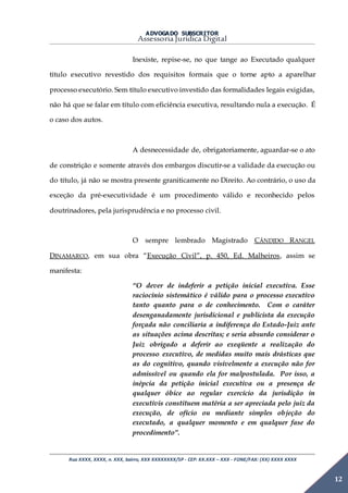 ADVOGADO SUBSCRITOR
Assessoria Jurídica Digital
Rua XXXX, XXXX, n. XXX, bairro, XXX XXXXXXXX/SP - CEP: XX.XXX – XXX - FONE/FAX: (XX) XXXX XXXX
12
Inexiste, repise-se, no que tange ao Executado qualquer
título executivo revestido dos requisitos formais que o torne apto a aparelhar
processo executório. Sem título executivo investido das formalidades legais exigidas,
não há que se falar em título com eficiência executiva, resultando nula a execução. É
o caso dos autos.
A desnecessidade de, obrigatoriamente, aguardar-se o ato
de constrição e somente através dos embargos discutir-se a validade da execução ou
do título, já não se mostra presente graniticamente no Direito. Ao contrário, o uso da
exceção da pré-executividade é um procedimento válido e reconhecido pelos
doutrinadores, pela jurisprudência e no processo civil.
O sempre lembrado Magistrado CÂNDIDO RANGEL
DINAMARCO, em sua obra “Execução Civil”, p. 450, Ed. Malheiros, assim se
manifesta:
“O dever de indeferir a petição inicial executiva. Esse
raciocínio sistemático é válido para o processo executivo
tanto quanto para o de conhecimento. Com o caráter
desenganadamente jurisdicional e publicista da execução
forçada não conciliaria a indiferença do Estado-Juiz ante
as situações acima descritas; e seria absurdo considerar o
Juiz obrigado a deferir ao exeqüente a realização do
processo executivo, de medidas muito mais drásticas que
as do cognitivo, quando visivelmente a execução não for
admissível ou quando ela for malpostulada. Por isso, a
inépcia da petição inicial executiva ou a presença de
qualquer óbice ao regular exercício da jurisdição in
executivis constituem matéria a ser apreciada pelo juiz da
execução, de ofício ou mediante simples objeção do
executado, a qualquer momento e em qualquer fase do
procedimento”.
 