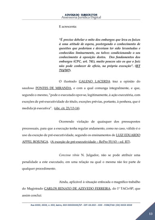 ADVOGADO SUBSCRITOR
Assessoria Jurídica Digital
Rua XXXX, XXXX, n. XXX, bairro, XXX XXXXXXXX/SP - CEP: XX.XXX – XXX - FONE/FAX: (XX) XXXX XXXX
13
E acrescenta:
“É preciso debelar o mito dos embargos que leva os Juizes
à uma atitude de espera, postergando o conhecimento de
questões que poderiam e deveriam ter sido levantadas e
conhecidas liminarmente, ou talvez condicionando o seu
conhecimento à oposição destes. Dos fundamentos dos
embargos (CPC, art. 741), muito poucos são os que o Juiz
não pode conhecer de ofício, na própria execução”. (RT
755/387).
O ilustrado GALENO LACERDA traz a opinião do
saudoso PONTES DE MIRANDA, e com a qual comunga integralmente, e que,
segundo o mesmo, “pode o executado opor-se, legitimamente, à ação executória, com
exceções de pré-executividade do título, exceções prévias, portanto, à penhora, que é
medida já executiva”. (obr. cit. 23/13-14).
Ocorrendo violação de quaisquer dos pressupostos
processuais, para que a execução tenha regular andamento, como no caso, válido é o
uso da exceção de pré-executividade, segundo os ensinamentos de LUIZ EDUARDO
APPEL BOJUNGA. (A exceção de pré-executividade – RePro 55/63 – ed. RT).
Concessa vênia N. Julgador, não se pode atribuir uma
penalidade a este executado, em uma relação na qual o mesma não fez parte de
qualquer procedimento.
Ainda, aplicável à situação enfocada o magnífico trabalho
do Magistrado CARLOS RENATO DE AZEVEDO FERREIRA, do 1º TACivSP, que
assim conclui:
 
