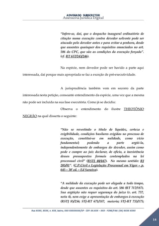 ADVOGADO SUBSCRITOR
Assessoria Jurídica Digital
Rua XXXX, XXXX, n. XXX, bairro, XXX XXXXXXXX/SP - CEP: XX.XXX – XXX - FONE/FAX: (XX) XXXX XXXX
14
“Infere-se, daí, que o despacho inaugural ordinatório de
citação numa execução contra devedor solvente pode ser
atacado pelo devedor antes e para evitar a penhora, desde
que ausentes quaisquer dos requisitos enunciados no art.
586 do CPC, que são as condições da execução forçada”.
(cf. RT 657/243/246).
Na espécie, nem devedor pode ser havido a parte aqui
interessada, daí porque mais apropriada se faz a exceção de pré-executividade.
A jurisprudência também vem em socorro da parte
interessada nesta petição, consoante entendimento da espécie, uma vez que a mesma
não pode ser incluída na sua fase executória. Como já se decidiu:
Observa o entendimento do ilustre THEOTÔNIO
NEGRÃO na qual disserta o seguinte:
“Não se revestindo o título de liquidez, certeza e
exigibilidade, condições basilares exigidas no processo de
execução, constitui-se em nulidade, como vício
fundamental; podendo a parte argüi-la,
independentemente de embargos do devedor, assim como
pode e cumpre ao juiz declarar, de ofício, a inexistência
desses pressupostos formais contemplados na lei
processual civil” (RSTJ 40/447). No mesmo sentido: RJ
205/81”. (C.P.Civil e Legislação Processual em Vigor – p.
645 – 30ª ed. – Ed Saraiva).
“A nulidade da execução pode ser alegada a todo tempo,
desde que ausentes os requisitos do art. 586 (RT 717/187).
Sua argüição não requer segurança do juízo (v. art. 737,
nota 4), nem exige a apresentação de embargos à execução
(RSTJ 85/256; STJ-RT 671/187, maioria; STJ-RT 733/175;
 