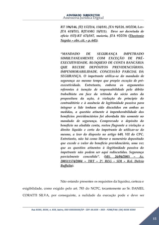 ADVOGADO SUBSCRITOR
Assessoria Jurídica Digital
Rua XXXX, XXXX, n. XXX, bairro, XXX XXXXXXXX/SP - CEP: XX.XXX – XXX - FONE/FAX: (XX) XXXX XXXX
15
RT 596/146, JTJ 157/214, 158/181, JTA 95/128, 107/230, Lex-
JTA 619/315, RJTAMG 18/111). Deve ser decretada de
ofício (STJ-RT 671/187, maioria, JTA 97/278) (Theotonio
Negrão – obr. cit. – p. 645).
“MANDADO DE SEGURANÇA IMPETRADO
SIMULTANEAMENTE COM EXCEÇÃO DE PRÉ-
EXECUTIVIDADE. BLOQUEIO DE CONTA BANCÁRIA
QUE RECEBE DEPÓSITOS PREVIDENCIÁRIOS.
IMPENHORABILIDADE. CONCESSÃO PARCIAL DA
SEGURANÇA. O impetrante utiliza-se do mandado de
segurança ao mesmo tempo que propõe exceção de pré-
executividade. Entretanto, embora os argumentos
referentes à isenção de responsabilidade pelo débito
trabalhista em face da retirado do sócio antes da
propositura da ação, à violação do principio do
contraditório e à ausência de legitimidade passiva para
integrar a lide tenham sido discutidos em ambas as
medidas, a questão atinente à impenhorabilidade dos
benefícios previdenciários foi abordada tão somente no
mandado de segurança. Comprovado o depósito do
beneficio na aludida conta, restou flagrante a violação a
direito liquido e certo do impetrante de utilizar-se do
mesmo, a teor do disposto no artigo 649, VII do CPC.
Entretanto, não há como liberar o numerário depositado
que excede o valor do benefício previdenciário, uma vez
que as questões atinentes à ilegitimidade passiva do
impetrante não podem ser aqui rediscutidas. Segurança
parcialmente concedida”. (MS. 26/04/2005 – Ac.
200511574/2004 – TRT – 2ª. REG - SDI – Rel. Delvio
Buffulin).
Não estando presentes os requisitos da liquidez, certeza e
exigibilidade, como exigido pelo art. 783 do NCPC, tocantemente ao Sr. DANIEL
CORATTI SILVA, por conseguinte, a nulidade da execução pode e deve ser
 