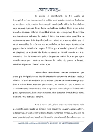 ADVOGADO SUBSCRITOR
Assessoria Jurídica Digital
Rua XXXX, XXXX, n. XXX, bairro, XXX XXXXXXXX/SP - CEP: XX.XXX – XXX - FONE/FAX: (XX) XXXX XXXX
17
É assente o entendimento no STJ acerca da
inexequibilidade da nota promissória emitida como garantia no contrato de abertura
de crédito em conta corrente. Como nesse tipo contratual o objeto é a disposição de
certo numerário, dentro de um limite prefixado, na verdade débito algum existe
quando é assinado, podendo se constituir com os atos subsequentes do correntista
que importem na utilização do crédito. O banco abre ao correntista um crédito em
conta corrente, com limite fixo, destinado a constituir reforço de provisão, que vai
sendo consumida a depender das suas necessidades, mediante saques, transferências,
pagamentos ou emissões de cheques. O débito que se constitui, portanto, é variável
na proporção da utilização do direito de acesso ao capital bancário aberto ao
correntista. Essa indeterminação prévia do quantum devido fez com que alguns
considerassem que o contrato de abertura de crédito não gozava de liquidez
suficiente a aparelhar processo de execução.
Apesar desse entendimento, sempre se entendeu que,
desde que acompanhado dos devidos extratos que comprovem o valor do débito, o
contrato de abertura de crédito enquadrava-se como título executivo extrajudicial.
Mas a jurisprudência terminou prevalecendo, no sentido de que a juntada de
documentos complementares não supre o aspecto da certeza e liquidez fundamentais
para a ação executiva, além do que não teriam valor por serem produzidos de "forma
unilateral" pela instituição bancária.
Com a devida vênia, mas o extrato da conta corrente não é
documento complementar do contrato, e sim documento integrante, eis que, através
dele se precisa o valor do capital mutuado em determinado período. Além disso, em
geral os contratos de abertura de crédito contêm cláusulas estabelecendo que servem
 