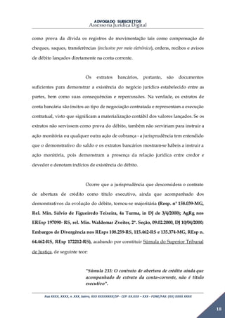 ADVOGADO SUBSCRITOR
Assessoria Jurídica Digital
Rua XXXX, XXXX, n. XXX, bairro, XXX XXXXXXXX/SP - CEP: XX.XXX – XXX - FONE/FAX: (XX) XXXX XXXX
18
como prova da dívida os registros de movimentação tais como compensação de
cheques, saques, transferências (inclusive por meio eletrônico), ordens, recibos e avisos
de débito lançados diretamente na conta corrente.
Os extratos bancários, portanto, são documentos
suficientes para demonstrar a existência do negócio jurídico estabelecido entre as
partes, bem como suas consequências e repercussões. Na verdade, os extratos de
conta bancária são ínsitos ao tipo de negociação contratada e representam a execução
contratual, visto que significam a materialização contábil dos valores lançados. Se os
extratos não servissem como prova do débito, também não serviriam para instruir a
ação monitória ou qualquer outra ação de cobrança - a jurisprudência tem entendido
que o demonstrativo do saldo e os extratos bancários mostram-se hábeis a instruir a
ação monitória, pois demonstram a presença da relação jurídica entre credor e
devedor e denotam indícios de existência do débito.
Ocorre que a jurisprudência que desconsidera o contrato
de abertura de crédito como título executivo, ainda que acompanhado dos
demonstrativos da evolução do débito, tornou-se majoritária (Resp. n° 158.039-MG,
Rel. Min. Sálvio de Figueiredo Teixeira, 4a Turma, in DJ de 3/4/2000); AgRg nos
EREsp 197090- RS, rel. Min. Waldemar Zveiter, 2ª. Seção, 09.02.2000, DJ 10/04/2000;
Embargos de Divergência nos REsps 108.259-RS, 115.462-RS e 135.374-MG, REsp n.
64.462-RS, REsp 172212-RS), acabando por constituir Súmula do Superior Tribunal
de Justiça, de seguinte teor:
"Súmula 233: O contrato de abertura de crédito ainda que
acompanhado de extrato da conta-corrente, não é título
executivo".
 
