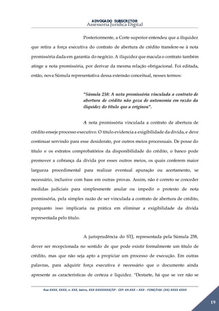 ADVOGADO SUBSCRITOR
Assessoria Jurídica Digital
Rua XXXX, XXXX, n. XXX, bairro, XXX XXXXXXXX/SP - CEP: XX.XXX – XXX - FONE/FAX: (XX) XXXX XXXX
19
Posteriormente, a Corte superior entendeu que a iliquidez
que retira a força executiva do contrato de abertura de crédito transfere-se à nota
promissória dada em garantia do negócio. A iliquidez que macula o contrato também
atinge a nota promissória, por derivar da mesma relação obrigacional. Foi editada,
então, nova Súmula representativa dessa extensão conceitual, nesses termos:
"Súmula 258: A nota promissória vinculada a contrato de
abertura de crédito não goza de autonomia em razão da
iliquidez do título que a originou".
A nota promissória vinculada a contrato de abertura de
crédito enseje processo executivo. O título evidencia a exigibilidade da dívida, e deve
continuar servindo para esse desiderato, por outros meios processuais. De posse do
título e os extratos comprobatórios da disponibilidade do crédito, o banco pode
promover a cobrança da dívida por esses outros meios, os quais conferem maior
largueza procedimental para realizar eventual apuração ou acertamento, se
necessário, inclusive com base em outras provas. Assim, não é correto se conceder
medidas judiciais para simplesmente anular ou impedir o protesto de nota
promissória, pela simples razão de ser vinculada a contrato de abertura de crédito,
porquanto isso implicaria na prática em eliminar a exigibilidade da dívida
representada pelo título.
A jurisprudência do STJ, representada pela Súmula 258,
dever ser recepcionada no sentido de que pode existir formalmente um título de
crédito, mas que não seja apto a propiciar um processo de execução. Em outras
palavras, para adquirir força executiva é necessário que o documento ainda
apresente as características de certeza e liquidez. "Destarte, há que se ver não se
 