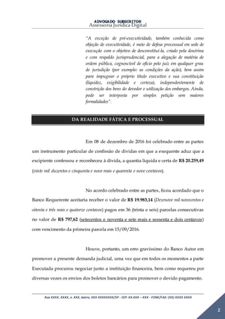 ADVOGADO SUBSCRITOR
Assessoria Jurídica Digital
Rua XXXX, XXXX, n. XXX, bairro, XXX XXXXXXXX/SP - CEP: XX.XXX – XXX - FONE/FAX: (XX) XXXX XXXX
2
“A exceção de pré-executividade, também conhecida como
objeção de executividade, é meio de defesa processual em sede de
execução com o objetivo de desconstituí-la, criado pela doutrina
e com respaldo jurisprudencial, para a alegação de matéria de
ordem pública, cognoscível de ofício pelo juiz em qualquer grau
de jurisdição (por exemplo: as condições da ação), bem assim
para impugnar o próprio título executivo e sua constituição
(liquidez, exigibilidade e certeza), independentemente de
constrição dos bens do devedor e utilização dos embargos. Ainda,
pode ser interposta por simples petição sem maiores
formalidades”.
DA REALIDADE FÁTICA E PROCESSUAL
Em 08 de dezembro de 2016 foi celebrado entre as partes
um instrumento particular de confissão de dividas em que a exequente aduz que a
excipiente confessou e reconheceu à dívida, a quantia liquida e certa de R$ 20.259,49
(vinte mil duzentos e cinquenta e nove reais e quarenta e nove centavos).
No acordo celebrado entre as partes, ficou acordado que o
Banco Requerente aceitaria receber o valor de R$ 19.983,14 (Dezenove mil novecentos e
oitenta e três reais e quatorze centavos) pagos em 36 (trinta e seis) parcelas consecutivas
no valor de R$ 797,62 (setecentos e noventa e sete reais e sessenta e dois centavos)
com vencimento da primeira parcela em 15/09/2016.
Houve, portanto, um erro gravíssimo do Banco Autor em
promover a presente demanda judicial, uma vez que em todos os momentos a parte
Executada procurou negociar junto a instituição financeira, bem como requereu por
diversas vezes os envios dos boletos bancários para promover o devido pagamento.
 