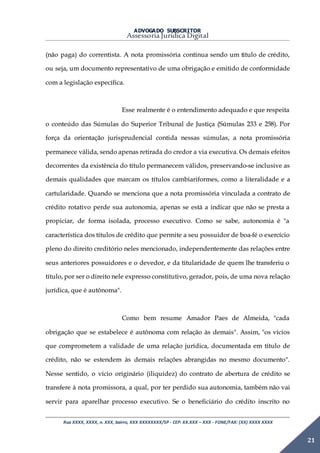 ADVOGADO SUBSCRITOR
Assessoria Jurídica Digital
Rua XXXX, XXXX, n. XXX, bairro, XXX XXXXXXXX/SP - CEP: XX.XXX – XXX - FONE/FAX: (XX) XXXX XXXX
21
(não paga) do correntista. A nota promissória continua sendo um título de crédito,
ou seja, um documento representativo de uma obrigação e emitido de conformidade
com a legislação específica.
Esse realmente é o entendimento adequado e que respeita
o conteúdo das Súmulas do Superior Tribunal de Justiça (Súmulas 233 e 258). Por
força da orientação jurisprudencial contida nessas súmulas, a nota promissória
permanece válida, sendo apenas retirada do credor a via executiva. Os demais efeitos
decorrentes da existência do título permanecem válidos, preservando-se inclusive as
demais qualidades que marcam os títulos cambiariformes, como a literalidade e a
cartularidade. Quando se menciona que a nota promissória vinculada a contrato de
crédito rotativo perde sua autonomia, apenas se está a indicar que não se presta a
propiciar, de forma isolada, processo executivo. Como se sabe, autonomia é "a
característica dos títulos de crédito que permite a seu possuidor de boa-fé o exercício
pleno do direito creditório neles mencionado, independentemente das relações entre
seus anteriores possuidores e o devedor, e da titularidade de quem lhe transferiu o
título, por ser o direito nele expresso constitutivo, gerador, pois, de uma nova relação
jurídica, que é autônoma".
Como bem resume Amador Paes de Almeida, "cada
obrigação que se estabelece é autônoma com relação às demais". Assim, "os vícios
que comprometem a validade de uma relação jurídica, documentada em título de
crédito, não se estendem às demais relações abrangidas no mesmo documento".
Nesse sentido, o vício originário (iliquidez) do contrato de abertura de crédito se
transfere à nota promissora, a qual, por ter perdido sua autonomia, também não vai
servir para aparelhar processo executivo. Se o beneficiário do crédito inscrito no
 