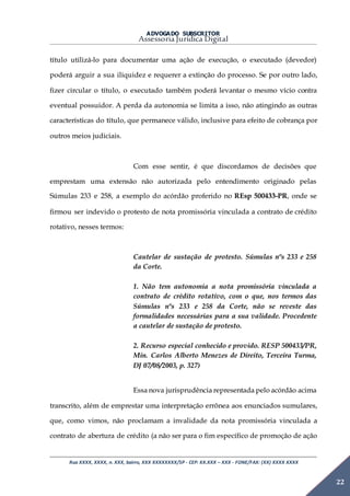 ADVOGADO SUBSCRITOR
Assessoria Jurídica Digital
Rua XXXX, XXXX, n. XXX, bairro, XXX XXXXXXXX/SP - CEP: XX.XXX – XXX - FONE/FAX: (XX) XXXX XXXX
22
título utilizá-lo para documentar uma ação de execução, o executado (devedor)
poderá arguir a sua iliquidez e requerer a extinção do processo. Se por outro lado,
fizer circular o título, o executado também poderá levantar o mesmo vício contra
eventual possuidor. A perda da autonomia se limita a isso, não atingindo as outras
características do título, que permanece válido, inclusive para efeito de cobrança por
outros meios judiciais.
Com esse sentir, é que discordamos de decisões que
emprestam uma extensão não autorizada pelo entendimento originado pelas
Súmulas 233 e 258, a exemplo do acórdão proferido no REsp 500433-PR, onde se
firmou ser indevido o protesto de nota promissória vinculada a contrato de crédito
rotativo, nesses termos:
Cautelar de sustação de protesto. Súmulas nºs 233 e 258
da Corte.
1. Não tem autonomia a nota promissória vinculada a
contrato de crédito rotativo, com o que, nos termos das
Súmulas nºs 233 e 258 da Corte, não se reveste das
formalidades necessárias para a sua validade. Procedente
a cautelar de sustação de protesto.
2. Recurso especial conhecido e provido. RESP 500433/PR,
Min. Carlos Alberto Menezes de Direito, Terceira Turma,
DJ 07/08/2003, p. 327)
Essa nova jurisprudência representada pelo acórdão acima
transcrito, além de emprestar uma interpretação errônea aos enunciados sumulares,
que, como vimos, não proclamam a invalidade da nota promissória vinculada a
contrato de abertura de crédito (a não ser para o fim específico de promoção de ação
 