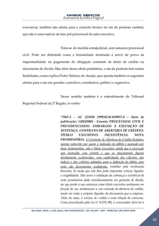 ADVOGADO SUBSCRITOR
Assessoria Jurídica Digital
Rua XXXX, XXXX, n. XXX, bairro, XXX XXXXXXXX/SP - CEP: XX.XXX – XXX - FONE/FAX: (XX) XXXX XXXX
23
executiva), também não atenta para o conceito técnico do ato de protesto cambial,
que não é uma espécie de fase pré-processual da ação executiva.
Trata-se de medida extrajudicial, sem natureza processual
civil. Pode ser definindo como a formalidade destinada a servir de prova da
impontualidade no pagamento de obrigação constante de título de crédito ou
documento de dívida. Mas além desse efeito probatório, o ato de protesto tem outras
finalidades, como explica Pedro Nolasco de Araújo, que aponta também os seguintes
efeitos para o ato em questão: coercitivo, constitutivo, público e regressivo.
Nesse sentido também é o entendimento do Tribunal
Regional Federal da 2ª Região, in verbis:
“TRF-2 - AC 221030 1999.02.01.059957-8 - Data de
publicação: 13/03/2002 - Ementa: PROCESSUAL CIVIL E
PREVIDENCIÁRIO. EMBARGOS À EXECUÇÃO DE
SENTENÇA. CONTRATO DE ABERTURA DE CRÉDITO.
TÍTULO EXECUTIVO. INEXISTÊNCIA. NOTA
PROMISSÓRIA. O Contrato de Abertura de Crédito Rotativo,
mesmo subscrito por quem é indicado em débito e assinado por
duas testemunhas, não é título executivo, ainda que a execução
seja instruída com extrato e que os lançamentos fiquem
devidamente esclarecidos, com explicitação dos cálculos, dos
índices e dos critérios adotados para a definição do débito, pois
esses são documentos unilaterais, emitidos pela instituição
bancária, de modo que não lhes pode emprestar certeza, liquidez
e exigibilidade. Não serve à validação da cobrança a existência de
nota promissória dada simultaneamente em garantia de dívida,
eis que perde a sua natureza como título executivo autônomo em
função de seu atrelamento a um contrato de abertura de crédito,
tendo em vista a própria iliquidez do documento que a originou.
Além do mais, o serviço de crédito é uma relação de consumo.
Como preceituado pela Lei nº 8.078 /90, o consumidor deve ter a
 