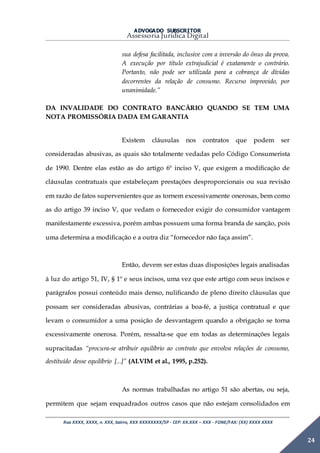 ADVOGADO SUBSCRITOR
Assessoria Jurídica Digital
Rua XXXX, XXXX, n. XXX, bairro, XXX XXXXXXXX/SP - CEP: XX.XXX – XXX - FONE/FAX: (XX) XXXX XXXX
24
sua defesa facilitada, inclusive com a inversão do ônus da prova.
A execução por título extrajudicial é exatamente o contrário.
Portanto, não pode ser utilizada para a cobrança de dívidas
decorrentes da relação de consumo. Recurso improvido, por
unanimidade.”
DA INVALIDADE DO CONTRATO BANCÁRIO QUANDO SE TEM UMA
NOTA PROMISSÓRIA DADA EM GARANTIA
Existem cláusulas nos contratos que podem ser
consideradas abusivas, as quais são totalmente vedadas pelo Código Consumerista
de 1990. Dentre elas estão as do artigo 6º inciso V, que exigem a modificação de
cláusulas contratuais que estabeleçam prestações desproporcionais ou sua revisão
em razão de fatos supervenientes que as tornem excessivamente onerosas, bem como
as do artigo 39 inciso V, que vedam o fornecedor exigir do consumidor vantagem
manifestamente excessiva, porém ambas possuem uma forma branda de sanção, pois
uma determina a modificação e a outra diz “fornecedor não faça assim”.
Então, devem ser estas duas disposições legais analisadas
à luz do artigo 51, IV, § 1º e seus incisos, uma vez que este artigo com seus incisos e
parágrafos possui conteúdo mais denso, nulificando de pleno direito cláusulas que
possam ser consideradas abusivas, contrárias a boa-fé, a justiça contratual e que
levam o consumidor a uma posição de desvantagem quando a obrigação se torna
excessivamente onerosa. Porém, ressalta-se que em todas as determinações legais
supracitadas “procura-se atribuir equilíbrio ao contrato que envolva relações de consumo,
destituído desse equilíbrio [...]” (ALVIM et al., 1995, p.252).
As normas trabalhadas no artigo 51 são abertas, ou seja,
permitem que sejam enquadrados outros casos que não estejam consolidados em
 