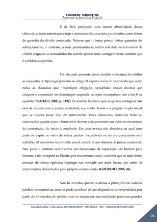 ADVOGADO SUBSCRITOR
Assessoria Jurídica Digital
Rua XXXX, XXXX, n. XXX, bairro, XXX XXXXXXXX/SP - CEP: XX.XXX – XXX - FONE/FAX: (XX) XXXX XXXX
26
É de fácil percepção uma latente abusividade dessa
cláusula, primeiramente por exigir a assinatura de uma nota promissória como forma
de garantia da dívida contratada. Nota-se que o banco possui várias garantias de
adimplemento, o contrato, a nota promissória (o próprio aval dado no instrumento de
crédito) enquanto o consumidor irá auferir apenas uma vantagem neste contrato que
é o crédito adquirido.
Tal cláusula presente neste modelo contratual de crédito
se enquadra no tipo legal previsto no artigo 51 caput e inciso V mostrando que serão
nulas as cláusulas que “estabeleçam obrigações consideradas iníquas abusivas, que
coloquem o consumidor em desvantagem exagerada, ou sejam incompatíveis com a boa-fé ou
equidade.”(CAHALI, 2008, p. 1192). O contrato bancário que exige tais vantagens não
está de acordo com a justiça contratual, equidade, boa-fé e a própria função social
que se espera nesse tipo de instrumento. Estes elementos benéficos tanto ao
consumidor quanto para o fornecedor devem estar presentes em todos os momentos
da contratação, do início à conclusão. Em uma avença não aleatória, na qual uma
parte se expõe ao risco de sofrer perdas irreparáveis ou ao enriquecimento sem
trabalho, há manifesta inutilidade social, contrária aos ditames da justiça contratual.
Não pode o contrato servir como um mecanismo de exploração do homem pelo
homem, e não compete ao Direito, por essa mesma razão, conceber que os mais fortes
possam de forma egoística impingir sua vontade aos mais fracos, por meio de
instrumentos chancelados pelo próprio ordenamento. (GODINHO, 2008, 46).
Não há dúvidas quanto à ofensa a princípios do sistema
jurídico consumerista, nem se pode justificar tal ato alegando-se a inexperiência por
parte do fornecedor do crédito, pois os bancos em sua totalidade possuem grandes
 