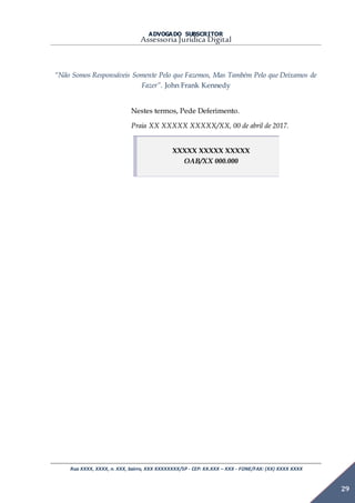 ADVOGADO SUBSCRITOR
Assessoria Jurídica Digital
Rua XXXX, XXXX, n. XXX, bairro, XXX XXXXXXXX/SP - CEP: XX.XXX – XXX - FONE/FAX: (XX) XXXX XXXX
29
“Não Somos Responsáveis Somente Pelo que Fazemos, Mas Também Pelo que Deixamos de
Fazer”. John Frank Kennedy
Nestes termos, Pede Deferimento.
Praia XX XXXXX XXXXX/XX, 00 de abril de 2017.
XXXXX XXXXX XXXXX
OAB/XX 000.000
 