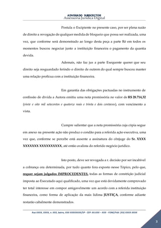 ADVOGADO SUBSCRITOR
Assessoria Jurídica Digital
Rua XXXX, XXXX, n. XXX, bairro, XXX XXXXXXXX/SP - CEP: XX.XXX – XXX - FONE/FAX: (XX) XXXX XXXX
3
Postula o Excipiente no presente caso, por ser plena razão
de direito a revogação de qualquer medida de bloqueio que possa ser realizada, uma
vez, que conforme será demonstrado ao longo desta peça a parte Ré em todos os
momentos buscou negociar junto a instituição financeira o pagamento da quantia
devida.
Ademais, não faz jus a parte Exequente querer que seu
direito seja resguardado ferindo o direito de outrem do qual sempre buscou manter
uma relação profícua com a instituição financeira.
Em garantia das obrigações pactuadas no instrumento de
confissão de dívida a Autora emitiu uma nota promissória no valor de R$ 28.714,32
(vinte e oito mil setecentos e quatorze reais e trinta e dois centavos), com vencimento a
vista.
Cumpre salientar que a nota promissória cuja cópia segue
em anexo na presente ação não produz o condão para a referida ação executiva, uma
vez que, conforme se percebe está ausente a assinatura do cônjuge do Sr. XXXX
XXXXXXX XXXXXXXXXX, até então avalista do referido negócio jurídico.
Isto posto, deve ser revogada a r. decisão por ser incabível
a cobrança ora determinada, por tudo quanto fora exposto nesse Tópico, pelo que,
requer sejam julgados IMPROCEDENTES, todas as formas de constrição judicial
imposta ao Executado aqui qualificado, uma vez que está devidamente comprovado
ter total interesse em compor amigavelmente um acordo com a referida instituição
financeira, como forma de aplicação da mais lídima JUSTIÇA, conforme adiante
restarão cabalmente demonstrados.
 