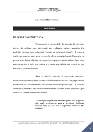 ADVOGADO SUBSCRITOR
Assessoria Jurídica Digital
Rua XXXX, XXXX, n. XXX, bairro, XXX XXXXXXXX/SP - CEP: XX.XXX – XXX - FONE/FAX: (XX) XXXX XXXX
4
Eis a síntese fática narrada.
DO DIREITO
DA AÇÃO E DA COMPETENCIA
Considerando a necessidade de garantia da execução,
através da penhora, para interposição dos embargos, muitos executados têm
preferido ingressar com a chamada “exceção de pré-executividade”. É o que se
verifica no presente caso, uma vez que há plena urgência da parte Executada em
provar a sua boa-fé objetiva para promover o pagamento dos valores, bem como
demonstrar que o título que embasa a presente ação judicial está com vícios que
maculam a presente demanda.
Sobre o referido instituto, é importante esclarecer,
inicialmente, que a exceção de pré executividade consiste em uma criação puramente
doutrinária, não se encontrando prevista em nenhum diploma legal. A doutrina
anota que o primeiro a utilizar esse instrumento foi o Mestre Pontes de Miranda, por
ocasião do Parecer Manesmann, de 1966.
"A execução confina com interesses gerais, que exigem do
juiz mais preocupar-se com a segurança intrínseca
(decidir bem) do que com a segurança extrínseca (ter
decidido)."
 