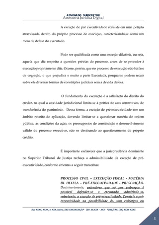 ADVOGADO SUBSCRITOR
Assessoria Jurídica Digital
Rua XXXX, XXXX, n. XXX, bairro, XXX XXXXXXXX/SP - CEP: XX.XXX – XXX - FONE/FAX: (XX) XXXX XXXX
5
A exceção de pré executividade consiste em uma petição
atravessada dentro do próprio processo de execução, caracterizando-se como um
meio de defesa do executado.
Pode ser qualificada como uma exceção dilatória, ou seja,
aquela que diz respeito a questões prévias do processo, antes de se proceder à
execução propriamente dita. Ocorre, porém, que no processo de execução não há fase
de cognição, o que prejudica e muito a parte Executada, porquanto podem recair
sobre ele diversas formas de constrições judiciais sem a devida defesa.
O fundamento da execução é a satisfação do direito do
credor, na qual a atividade jurisdicional limita-se à prática de atos constritivos, de
transferência do patrimônio. Dessa forma, a exceção de pré-executividade tem um
âmbito restrito de aplicação, devendo limitar-se a questionar matéria de ordem
pública, as condições da ação, os pressupostos de constituição e desenvolvimento
válido do processo executivo, não se destinando ao questionamento do próprio
crédito.
É importante esclarecer que a jurisprudência dominante
no Superior Tribunal de Justiça rechaça a admissibilidade da exceção de pré-
executividade, conforme ementas a seguir transcritas:
PROCESSO CIVIL – EXECUÇÃO FISCAL - MATÉRIA
DE DEFESA – PRÉ-EXECUTIVIDADE – PRESCRIÇÃO.
Doutrinariamente, entende-se que só por embargos é
possível defender-se o executado, admitindo-se,
entretanto, a exceção de pré-executividade. Consiste a pré-
executividade na possibilidade de, sem embargos ou
 